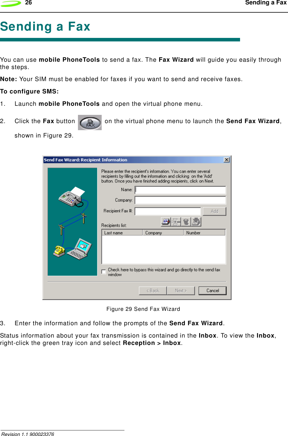 26  Sending a Fax Revision 1.1 900023376Sending a FaxYou can use mobile PhoneTools to send a fax. The Fax Wizard will guide you easily through the steps.Note: Your SIM must be enabled for faxes if you want to send and receive faxes.To configure SMS:1. Launch mobile PhoneTools and open the virtual phone menu.2. Click the Fax button   on the virtual phone menu to launch the Send Fax Wizard, shown in Figure 29.Figure 29 Send Fax Wizard3. Enter the information and follow the prompts of the Send Fax Wizard.Status information about your fax transmission is contained in the Inbox. To view the Inbox, right-click the green tray icon and select Reception &gt; Inbox.