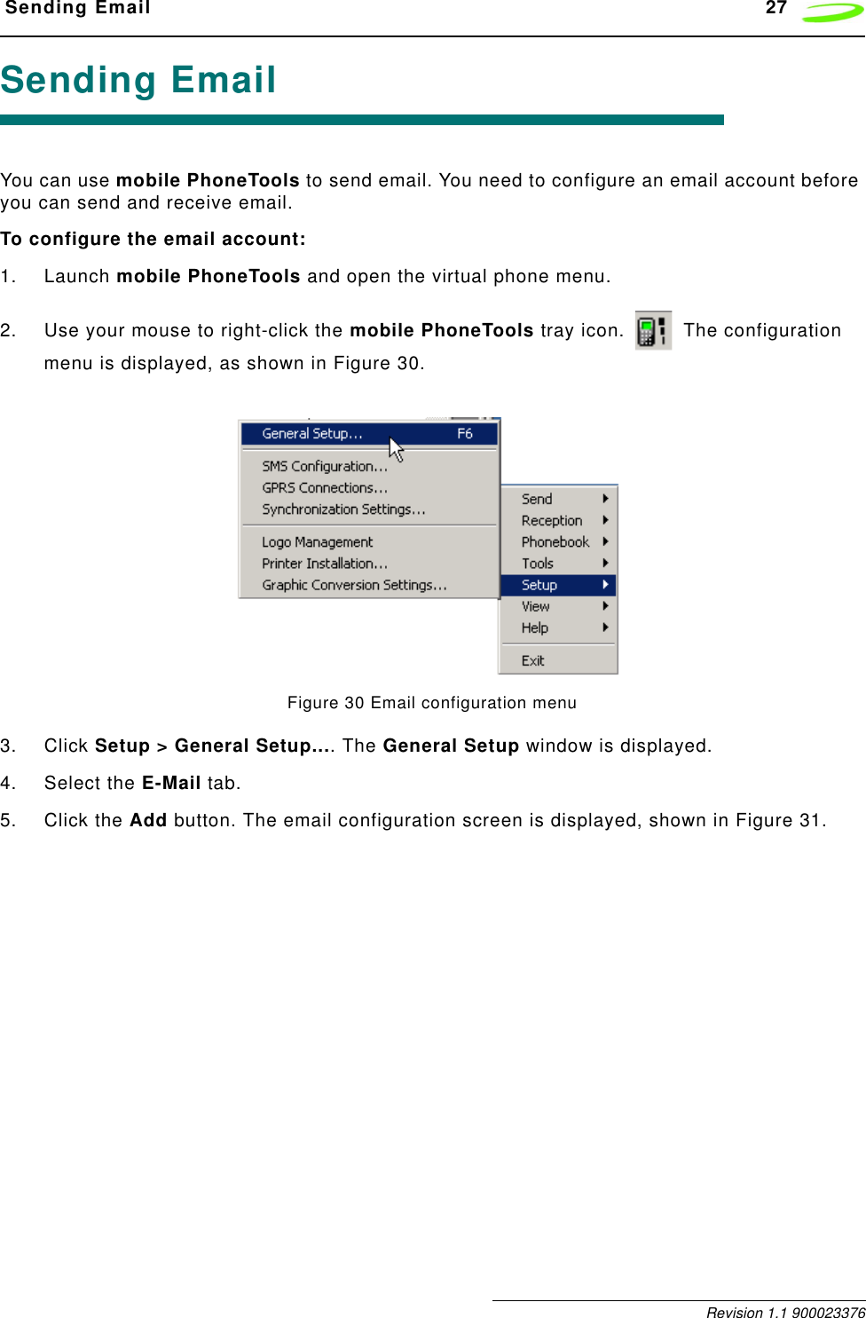  Sending Email 27 Revision 1.1 900023376Sending EmailYou can use mobile PhoneTools to send email. You need to configure an email account before you can send and receive email.To configure the email account:1. Launch mobile PhoneTools and open the virtual phone menu.2. Use your mouse to right-click the mobile PhoneTools tray icon.   The configuration menu is displayed, as shown in Figure 30.Figure 30 Email configuration menu3. Click Setup &gt; General Setup.... The General Setup window is displayed.4. Select the E-Mail tab.5. Click the Add button. The email configuration screen is displayed, shown in Figure 31.