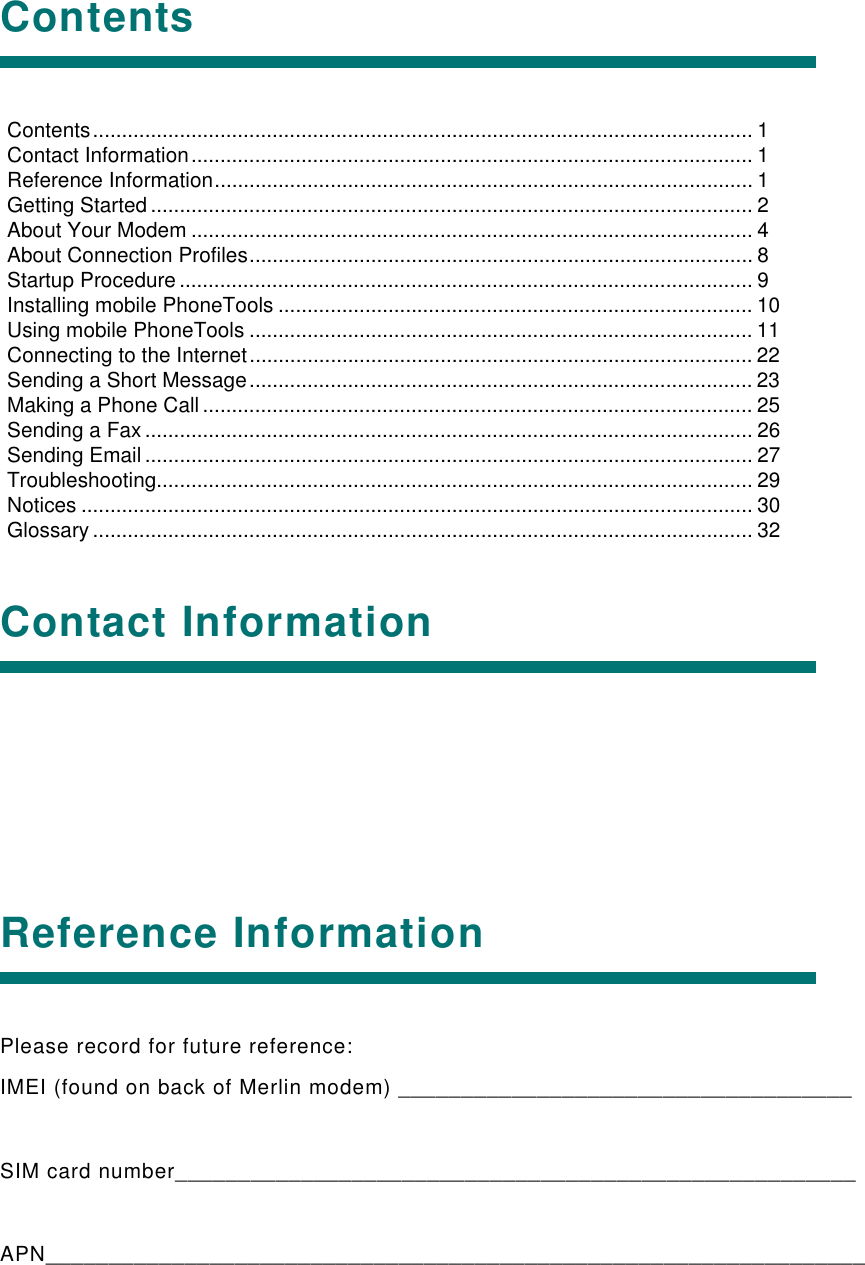 ContentsContact InformationReference InformationPlease record for future reference:IMEI (found on back of Merlin modem) ____________________________________SIM card number______________________________________________________APN_________________________________________________________________Contents.................................................................................................................. 1Contact Information................................................................................................. 1Reference Information............................................................................................. 1Getting Started ........................................................................................................ 2About Your Modem ................................................................................................. 4About Connection Profiles....................................................................................... 8Startup Procedure ................................................................................................... 9Installing mobile PhoneTools .................................................................................. 10Using mobile PhoneTools ....................................................................................... 11Connecting to the Internet....................................................................................... 22Sending a Short Message....................................................................................... 23Making a Phone Call ............................................................................................... 25Sending a Fax ......................................................................................................... 26Sending Email ......................................................................................................... 27Troubleshooting....................................................................................................... 29Notices .................................................................................................................... 30Glossary .................................................................................................................. 32