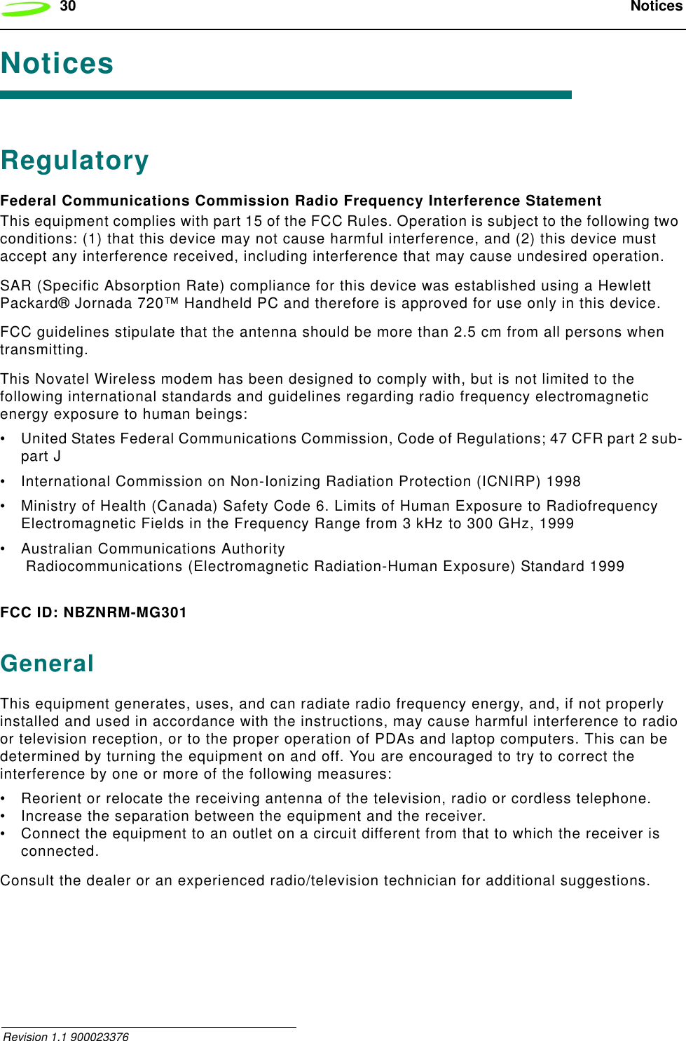 30  Notices Revision 1.1 900023376NoticesRegulatoryFederal Communications Commission Radio Frequency Interference StatementThis equipment complies with part 15 of the FCC Rules. Operation is subject to the following two conditions: (1) that this device may not cause harmful interference, and (2) this device must accept any interference received, including interference that may cause undesired operation.SAR (Specific Absorption Rate) compliance for this device was established using a Hewlett Packard® Jornada 720™ Handheld PC and therefore is approved for use only in this device.FCC guidelines stipulate that the antenna should be more than 2.5 cm from all persons when transmitting.This Novatel Wireless modem has been designed to comply with, but is not limited to the following international standards and guidelines regarding radio frequency electromagnetic energy exposure to human beings:• United States Federal Communications Commission, Code of Regulations; 47 CFR part 2 sub-part J• International Commission on Non-Ionizing Radiation Protection (ICNIRP) 1998• Ministry of Health (Canada) Safety Code 6. Limits of Human Exposure to Radiofrequency Electromagnetic Fields in the Frequency Range from 3 kHz to 300 GHz, 1999• Australian Communications Authority Radiocommunications (Electromagnetic Radiation-Human Exposure) Standard 1999FCC ID: NBZNRM-MG301GeneralThis equipment generates, uses, and can radiate radio frequency energy, and, if not properly installed and used in accordance with the instructions, may cause harmful interference to radio or television reception, or to the proper operation of PDAs and laptop computers. This can be determined by turning the equipment on and off. You are encouraged to try to correct the interference by one or more of the following measures:• Reorient or relocate the receiving antenna of the television, radio or cordless telephone.• Increase the separation between the equipment and the receiver.• Connect the equipment to an outlet on a circuit different from that to which the receiver is connected.Consult the dealer or an experienced radio/television technician for additional suggestions.