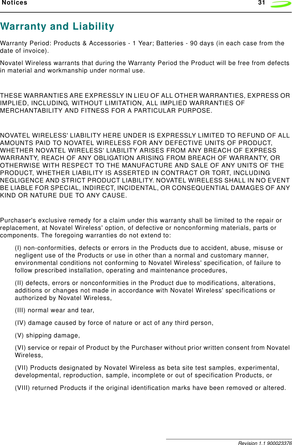  Notices 31 Revision 1.1 900023376Warranty and LiabilityWarranty Period: Products &amp; Accessories - 1 Year; Batteries - 90 days (in each case from the date of invoice). Novatel Wireless warrants that during the Warranty Period the Product will be free from defects in material and workmanship under normal use.THESE WARRANTIES ARE EXPRESSLY IN LIEU OF ALL OTHER WARRANTIES, EXPRESS OR IMPLIED, INCLUDING, WITHOUT LIMITATION, ALL IMPLIED WARRANTIES OF MERCHANTABILITY AND FITNESS FOR A PARTICULAR PURPOSE.NOVATEL WIRELESS&apos; LIABILITY HERE UNDER IS EXPRESSLY LIMITED TO REFUND OF ALL AMOUNTS PAID TO NOVATEL WIRELESS FOR ANY DEFECTIVE UNITS OF PRODUCT, WHETHER NOVATEL WIRELESS&apos; LIABILITY ARISES FROM ANY BREACH OF EXPRESS WARRANTY, REACH OF ANY OBLIGATION ARISING FROM BREACH OF WARRANTY, OR OTHERWISE WITH RESPECT TO THE MANUFACTURE AND SALE OF ANY UNITS OF THE PRODUCT, WHETHER LIABILITY IS ASSERTED IN CONTRACT OR TORT, INCLUDING NEGLIGENCE AND STRICT PRODUCT LIABILITY. NOVATEL WIRELESS SHALL IN NO EVENT BE LIABLE FOR SPECIAL, INDIRECT, INCIDENTAL, OR CONSEQUENTIAL DAMAGES OF ANY KIND OR NATURE DUE TO ANY CAUSE.Purchaser&apos;s exclusive remedy for a claim under this warranty shall be limited to the repair or replacement, at Novatel Wireless&apos; option, of defective or nonconforming materials, parts or components. The foregoing warranties do not extend to: (I) non-conformities, defects or errors in the Products due to accident, abuse, misuse or negligent use of the Products or use in other than a normal and customary manner, environmental conditions not conforming to Novatel Wireless&apos; specification, of failure to follow prescribed installation, operating and maintenance procedures, (II) defects, errors or nonconformities in the Product due to modifications, alterations, additions or changes not made in accordance with Novatel Wireless&apos; specifications or authorized by Novatel Wireless, (III) normal wear and tear,(IV) damage caused by force of nature or act of any third person, (V) shipping damage, (VI) service or repair of Product by the Purchaser without prior written consent from Novatel Wireless, (VII) Products designated by Novatel Wireless as beta site test samples, experimental, developmental, reproduction, sample, incomplete or out of specification Products, or(VIII) returned Products if the original identification marks have been removed or altered.