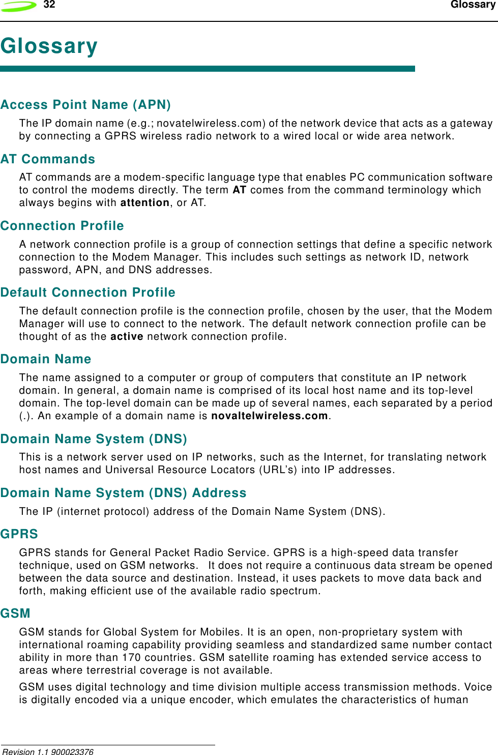 32  Glossary Revision 1.1 900023376GlossaryAccess Point Name (APN)The IP domain name (e.g.; novatelwireless.com) of the network device that acts as a gateway by connecting a GPRS wireless radio network to a wired local or wide area network.AT CommandsAT commands are a modem-specific language type that enables PC communication software to control the modems directly. The term AT comes from the command terminology which always begins with attention, or AT.Connection ProfileA network connection profile is a group of connection settings that define a specific network connection to the Modem Manager. This includes such settings as network ID, network password, APN, and DNS addresses.Default Connection ProfileThe default connection profile is the connection profile, chosen by the user, that the Modem Manager will use to connect to the network. The default network connection profile can be thought of as the active network connection profile.Domain NameThe name assigned to a computer or group of computers that constitute an IP network domain. In general, a domain name is comprised of its local host name and its top-level domain. The top-level domain can be made up of several names, each separated by a period (.). An example of a domain name is novaltelwireless.com.Domain Name System (DNS)This is a network server used on IP networks, such as the Internet, for translating network host names and Universal Resource Locators (URL’s) into IP addresses.Domain Name System (DNS) AddressThe IP (internet protocol) address of the Domain Name System (DNS).GPRSGPRS stands for General Packet Radio Service. GPRS is a high-speed data transfer technique, used on GSM networks.   It does not require a continuous data stream be opened between the data source and destination. Instead, it uses packets to move data back and forth, making efficient use of the available radio spectrum.GSMGSM stands for Global System for Mobiles. It is an open, non-proprietary system with international roaming capability providing seamless and standardized same number contact ability in more than 170 countries. GSM satellite roaming has extended service access to areas where terrestrial coverage is not available.GSM uses digital technology and time division multiple access transmission methods. Voice is digitally encoded via a unique encoder, which emulates the characteristics of human 