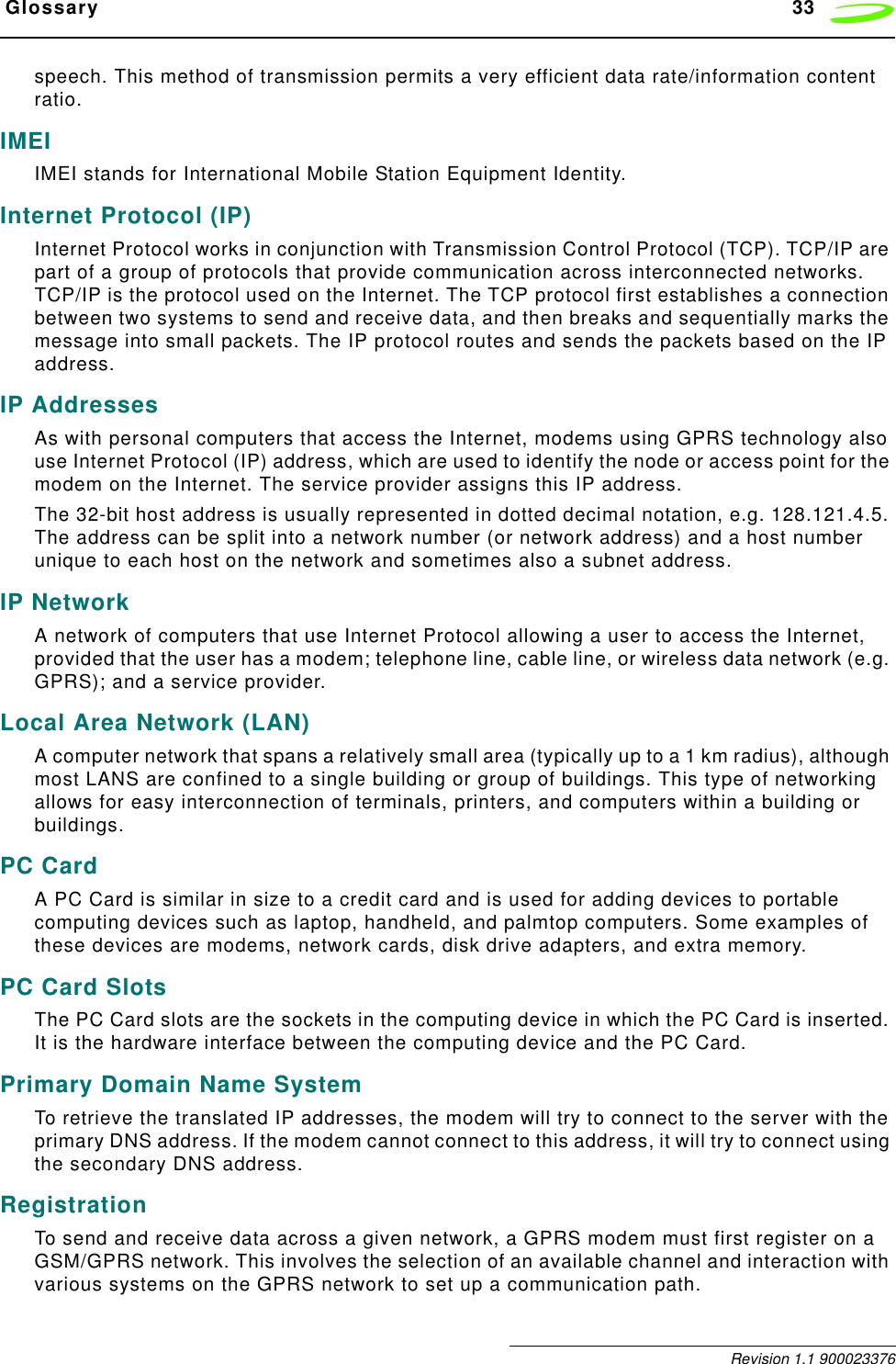  Glossary 33 Revision 1.1 900023376speech. This method of transmission permits a very efficient data rate/information content ratio.IMEIIMEI stands for International Mobile Station Equipment Identity.Internet Protocol (IP)Internet Protocol works in conjunction with Transmission Control Protocol (TCP). TCP/IP are part of a group of protocols that provide communication across interconnected networks. TCP/IP is the protocol used on the Internet. The TCP protocol first establishes a connection between two systems to send and receive data, and then breaks and sequentially marks the message into small packets. The IP protocol routes and sends the packets based on the IP address.IP AddressesAs with personal computers that access the Internet, modems using GPRS technology also use Internet Protocol (IP) address, which are used to identify the node or access point for the modem on the Internet. The service provider assigns this IP address. The 32-bit host address is usually represented in dotted decimal notation, e.g. 128.121.4.5. The address can be split into a network number (or network address) and a host number unique to each host on the network and sometimes also a subnet address.IP NetworkA network of computers that use Internet Protocol allowing a user to access the Internet, provided that the user has a modem; telephone line, cable line, or wireless data network (e.g. GPRS); and a service provider.Local Area Network (LAN)A computer network that spans a relatively small area (typically up to a 1 km radius), although most LANS are confined to a single building or group of buildings. This type of networking allows for easy interconnection of terminals, printers, and computers within a building or buildings.PC CardA PC Card is similar in size to a credit card and is used for adding devices to portable computing devices such as laptop, handheld, and palmtop computers. Some examples of these devices are modems, network cards, disk drive adapters, and extra memory.PC Card SlotsThe PC Card slots are the sockets in the computing device in which the PC Card is inserted. It is the hardware interface between the computing device and the PC Card.Primary Domain Name SystemTo retrieve the translated IP addresses, the modem will try to connect to the server with the primary DNS address. If the modem cannot connect to this address, it will try to connect using the secondary DNS address.RegistrationTo send and receive data across a given network, a GPRS modem must first register on a GSM/GPRS network. This involves the selection of an available channel and interaction with various systems on the GPRS network to set up a communication path.