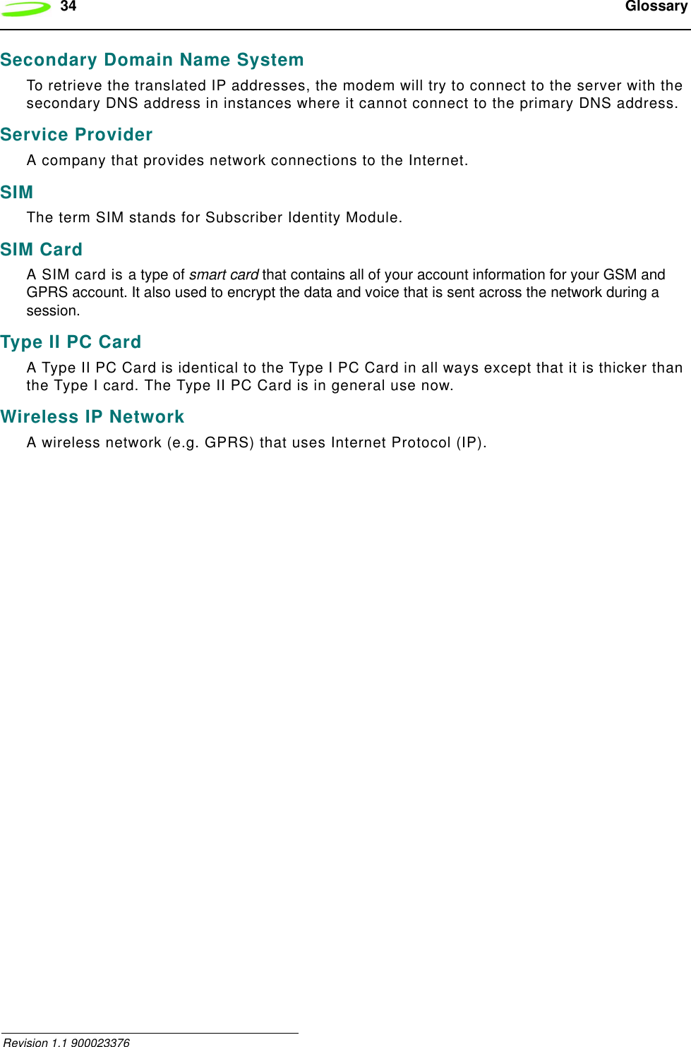 34  Glossary Revision 1.1 900023376Secondary Domain Name SystemTo retrieve the translated IP addresses, the modem will try to connect to the server with the secondary DNS address in instances where it cannot connect to the primary DNS address.Service ProviderA company that provides network connections to the Internet.SIMThe term SIM stands for Subscriber Identity Module.SIM CardA SIM card is a type of smart card that contains all of your account information for your GSM and GPRS account. It also used to encrypt the data and voice that is sent across the network during a session.Type II PC CardA Type II PC Card is identical to the Type I PC Card in all ways except that it is thicker than the Type I card. The Type II PC Card is in general use now.Wireless IP NetworkA wireless network (e.g. GPRS) that uses Internet Protocol (IP).