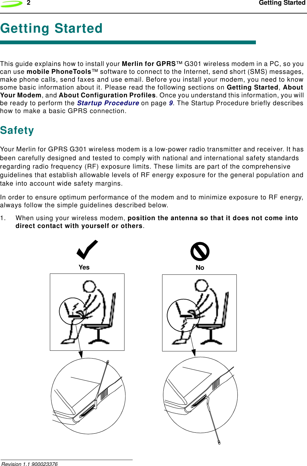 2 Getting Started Revision 1.1 900023376Getting StartedThis guide explains how to install your Merlin for GPRS™ G301 wireless modem in a PC, so you can use mobile PhoneTools™ software to connect to the Internet, send short (SMS) messages, make phone calls, send faxes and use email. Before you install your modem, you need to know some basic information about it. Please read the following sections on Getting Started, About Your Modem, and About Configuration Profiles. Once you understand this information, you will be ready to perform the Startup Procedure on page 9. The Startup Procedure briefly describes how to make a basic GPRS connection.SafetyYour Merlin for GPRS G301 wireless modem is a low-power radio transmitter and receiver. It has been carefully designed and tested to comply with national and international safety standards regarding radio frequency (RF) exposure limits. These limits are part of the comprehensive guidelines that establish allowable levels of RF energy exposure for the general population and take into account wide safety margins.In order to ensure optimum performance of the modem and to minimize exposure to RF energy, always follow the simple guidelines described below.1. When using your wireless modem, position the antenna so that it does not come into direct contact with yourself or others.Yes No