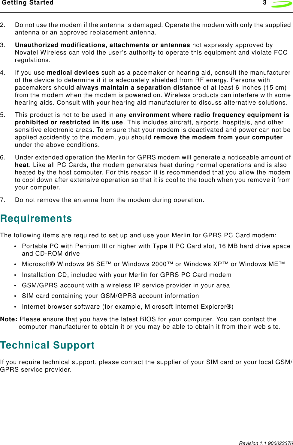  Getting Started 3 Revision 1.1 9000233762. Do not use the modem if the antenna is damaged. Operate the modem with only the supplied antenna or an approved replacement antenna. 3. Unauthorized modifications, attachments or antennas not expressly approved by Novatel Wireless can void the user’s authority to operate this equipment and violate FCC regulations.4. If you use medical devices such as a pacemaker or hearing aid, consult the manufacturer of the device to determine if it is adequately shielded from RF energy. Persons with pacemakers should always maintain a separation distance of at least 6 inches (15 cm) from the modem when the modem is powered on. Wireless products can interfere with some hearing aids. Consult with your hearing aid manufacturer to discuss alternative solutions.5. This product is not to be used in any environment where radio frequency equipment is prohibited or restricted in its use. This includes aircraft, airports, hospitals, and other sensitive electronic areas. To ensure that your modem is deactivated and power can not be applied accidently to the modem, you should remove the modem from your computer under the above conditions.6. Under extended operation the Merlin for GPRS modem will generate a noticeable amount of heat. Like all PC Cards, the modem generates heat during normal operations and is also heated by the host computer. For this reason it is recommended that you allow the modem to cool down after extensive operation so that it is cool to the touch when you remove it from your computer.7. Do not remove the antenna from the modem during operation.RequirementsThe following items are required to set up and use your Merlin for GPRS PC Card modem:•Portable PC with Pentium lll or higher with Type II PC Card slot, 16 MB hard drive space and CD-ROM drive •Microsoft® Windows 98 SE™ or Windows 2000™ or Windows XP™ or Windows ME™•Installation CD, included with your Merlin for GPRS PC Card modem•GSM/GPRS account with a wireless IP service provider in your area•SIM card containing your GSM/GPRS account information•Internet browser software (for example, Microsoft Internet Explorer®)Note: Please ensure that you have the latest BIOS for your computer. You can contact the computer manufacturer to obtain it or you may be able to obtain it from their web site.Technical SupportIf you require technical support, please contact the supplier of your SIM card or your local GSM/GPRS service provider.