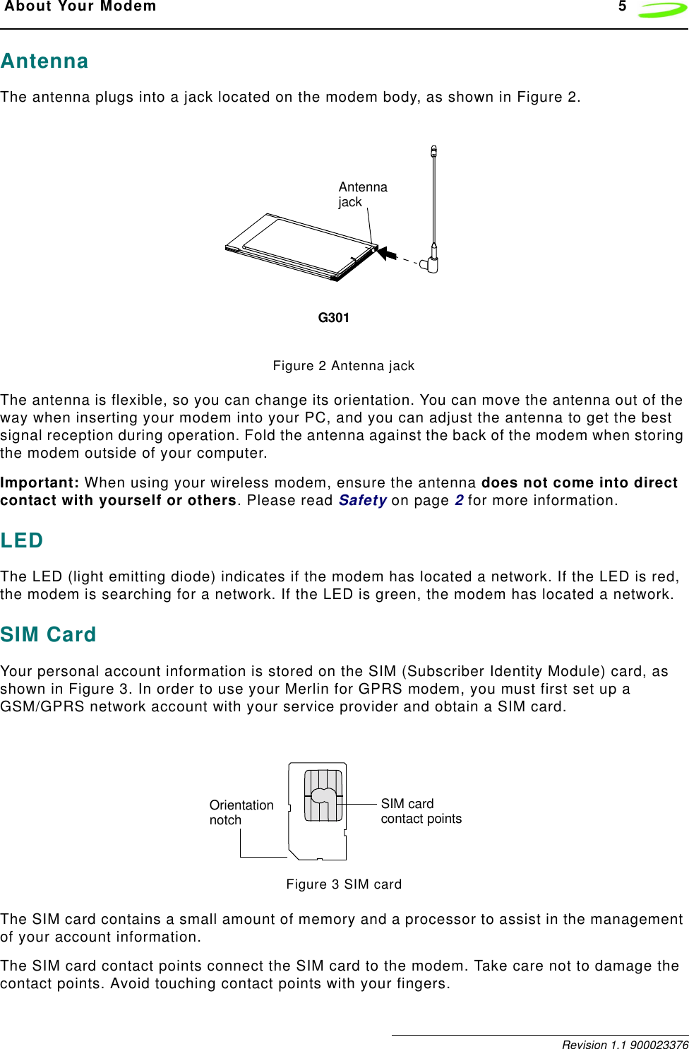  About Your Modem 5 Revision 1.1 900023376AntennaThe antenna plugs into a jack located on the modem body, as shown in Figure 2. Figure 2 Antenna jackThe antenna is flexible, so you can change its orientation. You can move the antenna out of the way when inserting your modem into your PC, and you can adjust the antenna to get the best signal reception during operation. Fold the antenna against the back of the modem when storing the modem outside of your computer.Important: When using your wireless modem, ensure the antenna does not come into direct contact with yourself or others. Please read Safety on page 2 for more information.LEDThe LED (light emitting diode) indicates if the modem has located a network. If the LED is red, the modem is searching for a network. If the LED is green, the modem has located a network.SIM CardYour personal account information is stored on the SIM (Subscriber Identity Module) card, as shown in Figure 3. In order to use your Merlin for GPRS modem, you must first set up a GSM/GPRS network account with your service provider and obtain a SIM card. Figure 3 SIM cardThe SIM card contains a small amount of memory and a processor to assist in the management of your account information.The SIM card contact points connect the SIM card to the modem. Take care not to damage the contact points. Avoid touching contact points with your fingers.AntennajackG301SIM card contact pointsOrientationnotch