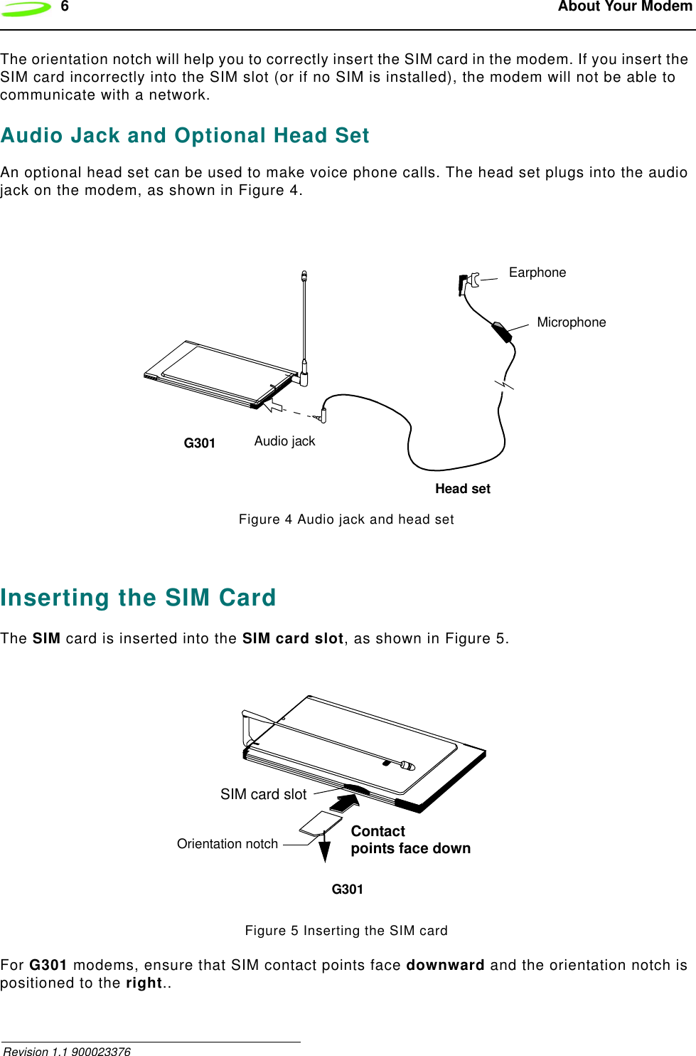 6 About Your Modem Revision 1.1 900023376The orientation notch will help you to correctly insert the SIM card in the modem. If you insert the SIM card incorrectly into the SIM slot (or if no SIM is installed), the modem will not be able to communicate with a network.Audio Jack and Optional Head SetAn optional head set can be used to make voice phone calls. The head set plugs into the audio jack on the modem, as shown in Figure 4.Figure 4 Audio jack and head setInserting the SIM CardThe SIM card is inserted into the SIM card slot, as shown in Figure 5.Figure 5 Inserting the SIM cardFor G301 modems, ensure that SIM contact points face downward and the orientation notch is positioned to the right..G301EarphoneMicrophoneHead setAudio jackOrientation notchG301SIM card slotContactpoints face down