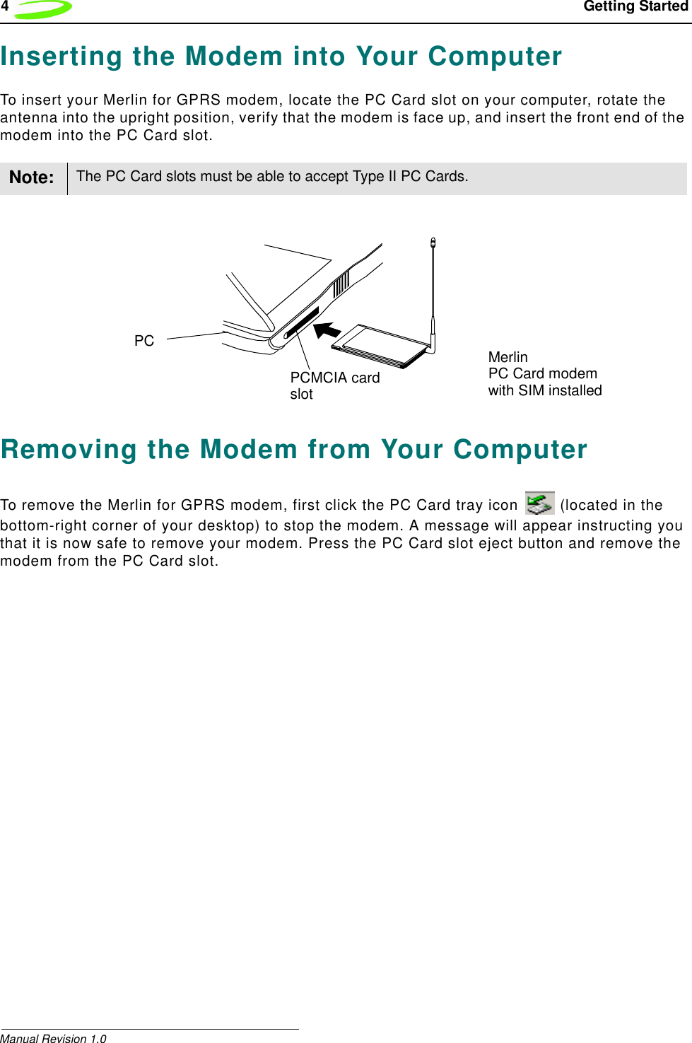 4 Getting StartedManual Revision 1.0Inserting the Modem into Your ComputerTo insert your Merlin for GPRS modem, locate the PC Card slot on your computer, rotate the antenna into the upright position, verify that the modem is face up, and insert the front end of the modem into the PC Card slot.Removing the Modem from Your ComputerTo remove the Merlin for GPRS modem, first click the PC Card tray icon   (located in the bottom-right corner of your desktop) to stop the modem. A message will appear instructing you that it is now safe to remove your modem. Press the PC Card slot eject button and remove the modem from the PC Card slot.Note: The PC Card slots must be able to accept Type II PC Cards.MerlinPC Card modemPCMCIA cardslot with SIM installedPC