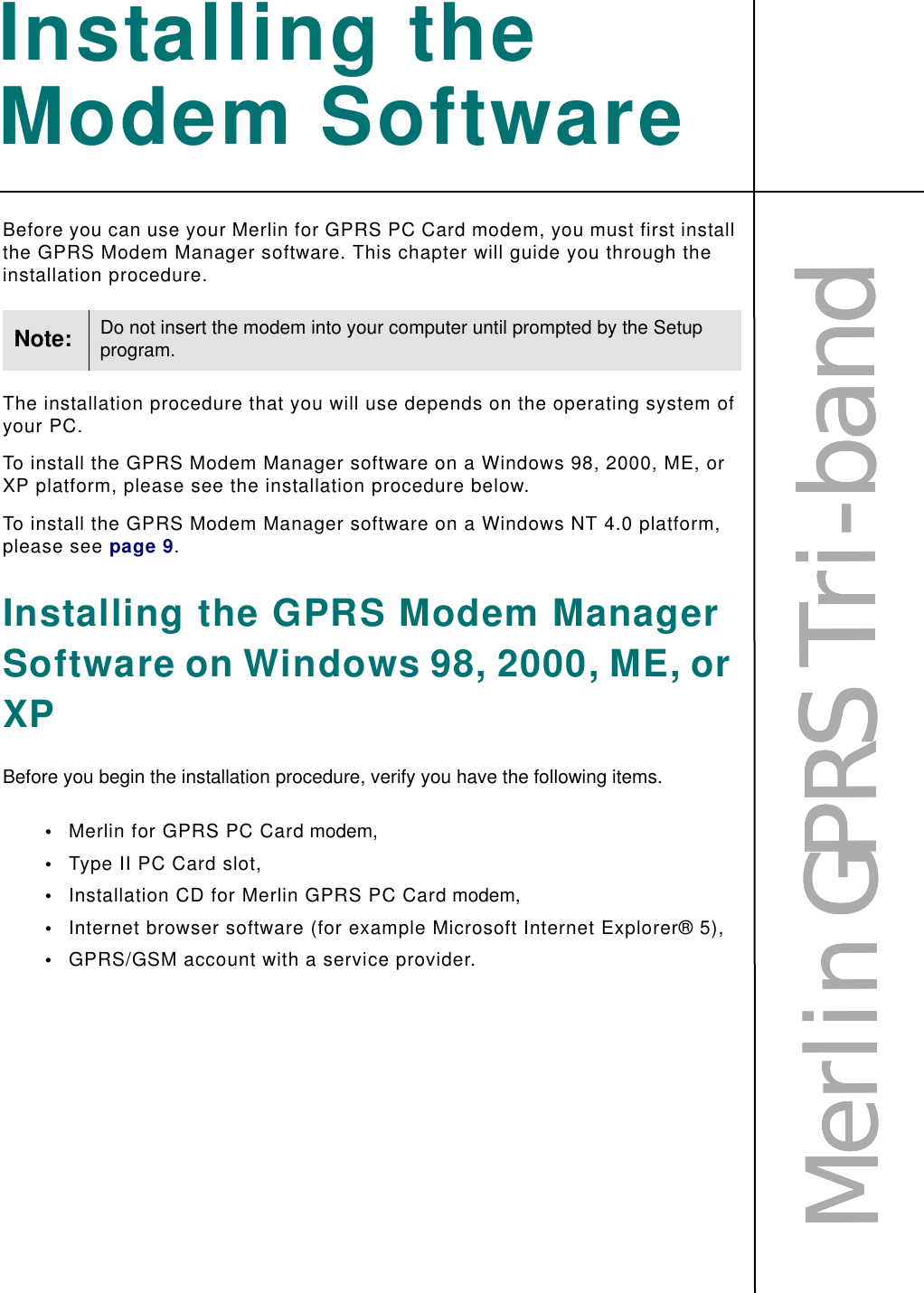 MMMMeeeerrrrlllliiiinnnn    GGGGPPPPRRRRSSSS    TTTTrrrriiii----bbbbaaaannnnddddInstalling the Modem SoftwareBefore you can use your Merlin for GPRS PC Card modem, you must first install the GPRS Modem Manager software. This chapter will guide you through the installation procedure.The installation procedure that you will use depends on the operating system of your PC.To install the GPRS Modem Manager software on a Windows 98, 2000, ME, or XP platform, please see the installation procedure below.To install the GPRS Modem Manager software on a Windows NT 4.0 platform, please see page 9.Installing the GPRS Modem Manager Software on Windows 98, 2000, ME, or XPBefore you begin the installation procedure, verify you have the following items.•Merlin for GPRS PC Card modem,•Type II PC Card slot,•Installation CD for Merlin GPRS PC Card modem,•Internet browser software (for example Microsoft Internet Explorer® 5),•GPRS/GSM account with a service provider.Note: Do not insert the modem into your computer until prompted by the Setup program.