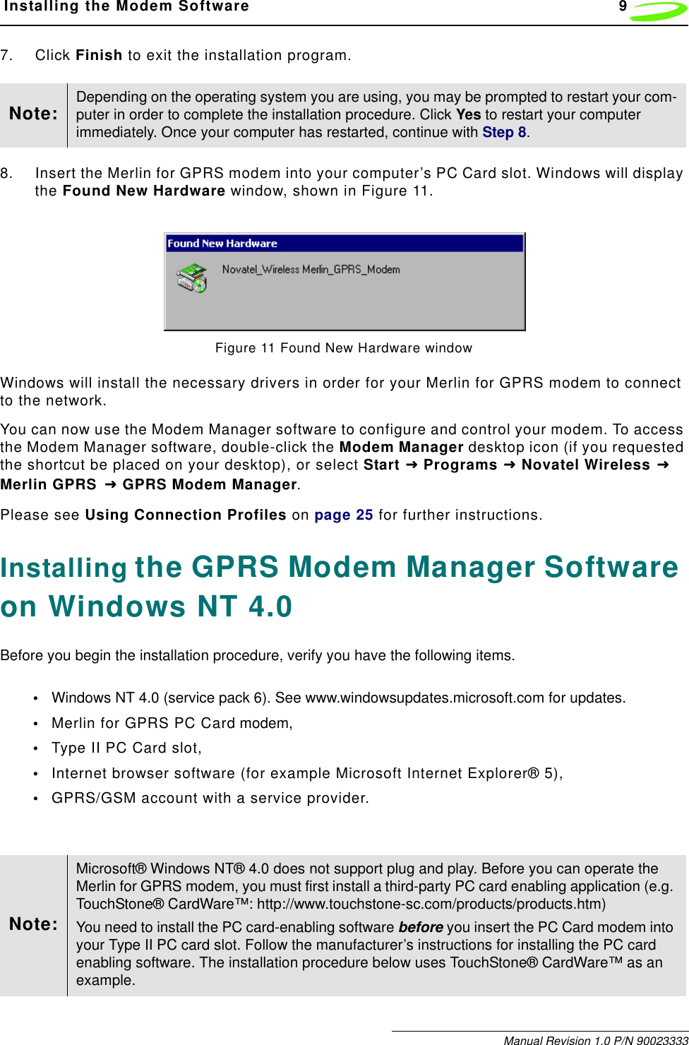  Installing the Modem Software 9Manual Revision 1.0 P/N 900233337. Click Finish to exit the installation program. 8. Insert the Merlin for GPRS modem into your computer’s PC Card slot. Windows will display the Found New Hardware window, shown in Figure 11.Figure 11 Found New Hardware windowWindows will install the necessary drivers in order for your Merlin for GPRS modem to connect to the network.You can now use the Modem Manager software to configure and control your modem. To access the Modem Manager software, double-click the Modem Manager desktop icon (if you requested the shortcut be placed on your desktop), or select Start !!!! Programs !!!! Novatel Wireless !!!!Merlin GPRS !!!! GPRS Modem Manager.Please see Using Connection Profiles on page 25 for further instructions.Installing the GPRS Modem Manager Software on Windows NT 4.0Before you begin the installation procedure, verify you have the following items.•Windows NT 4.0 (service pack 6). See www.windowsupdates.microsoft.com for updates.•Merlin for GPRS PC Card modem,•Type II PC Card slot,•Internet browser software (for example Microsoft Internet Explorer® 5),•GPRS/GSM account with a service provider.Note: Depending on the operating system you are using, you may be prompted to restart your com-puter in order to complete the installation procedure. Click Yes to restart your computer immediately. Once your computer has restarted, continue with Step 8.Note:Microsoft® Windows NT® 4.0 does not support plug and play. Before you can operate the Merlin for GPRS modem, you must first install a third-party PC card enabling application (e.g. TouchStone® CardWare™: http://www.touchstone-sc.com/products/products.htm)You need to install the PC card-enabling software before you insert the PC Card modem into your Type II PC card slot. Follow the manufacturer’s instructions for installing the PC card enabling software. The installation procedure below uses TouchStone® CardWare™ as an example.