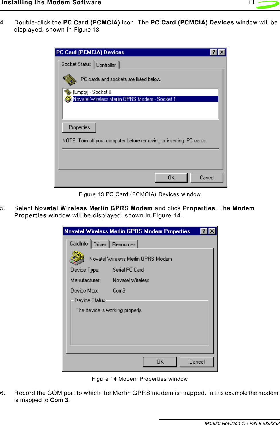  Installing the Modem Software 11Manual Revision 1.0 P/N 900233334. Double-click the PC Card (PCMCIA) icon. The PC Card (PCMCIA) Devices window will be displayed, shown in Figure 13.Figure 13 PC Card (PCMCIA) Devices window5. Select Novatel Wireless Merlin GPRS Modem and click Properties. The Modem Properties window will be displayed, shown in Figure 14.Figure 14 Modem Properties window6. Record the COM port to which the Merlin GPRS modem is mapped. In this example the modem is mapped to Com 3.
