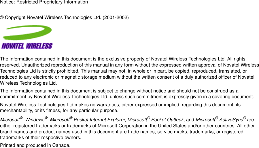 Notice: Restricted Proprietary Information© Copyright Novatel Wireless Technologies Ltd. (2001-2002)The information contained in this document is the exclusive property of Novatel Wireless Technologies Ltd. All rights reserved. Unauthorized reproduction of this manual in any form without the expressed written approval of Novatel Wireless Technologies Ltd is strictly prohibited. This manual may not, in whole or in part, be copied, reproduced, translated, or reduced to any electronic or magnetic storage medium without the written consent of a duly authorized officer of Novatel Wireless Technologies Ltd.The information contained in this document is subject to change without notice and should not be construed as a commitment by Novatel Wireless Technologies Ltd. unless such commitment is expressly given in a covering document.Novatel Wireless Technologies Ltd makes no warranties, either expressed or implied, regarding this document, its merchantability, or its fitness, for any particular purpose.Microsoft®, Windows®, Microsoft® Pocket Internet Explorer, Microsoft® Pocket Outlook, and Microsoft® ActiveSync® are either registered trademarks or trademarks of Microsoft Corporation in the United States and/or other countries. All other brand names and product names used in this document are trade names, service marks, trademarks, or registered trademarks of their respective owners.Printed and produced in Canada.
