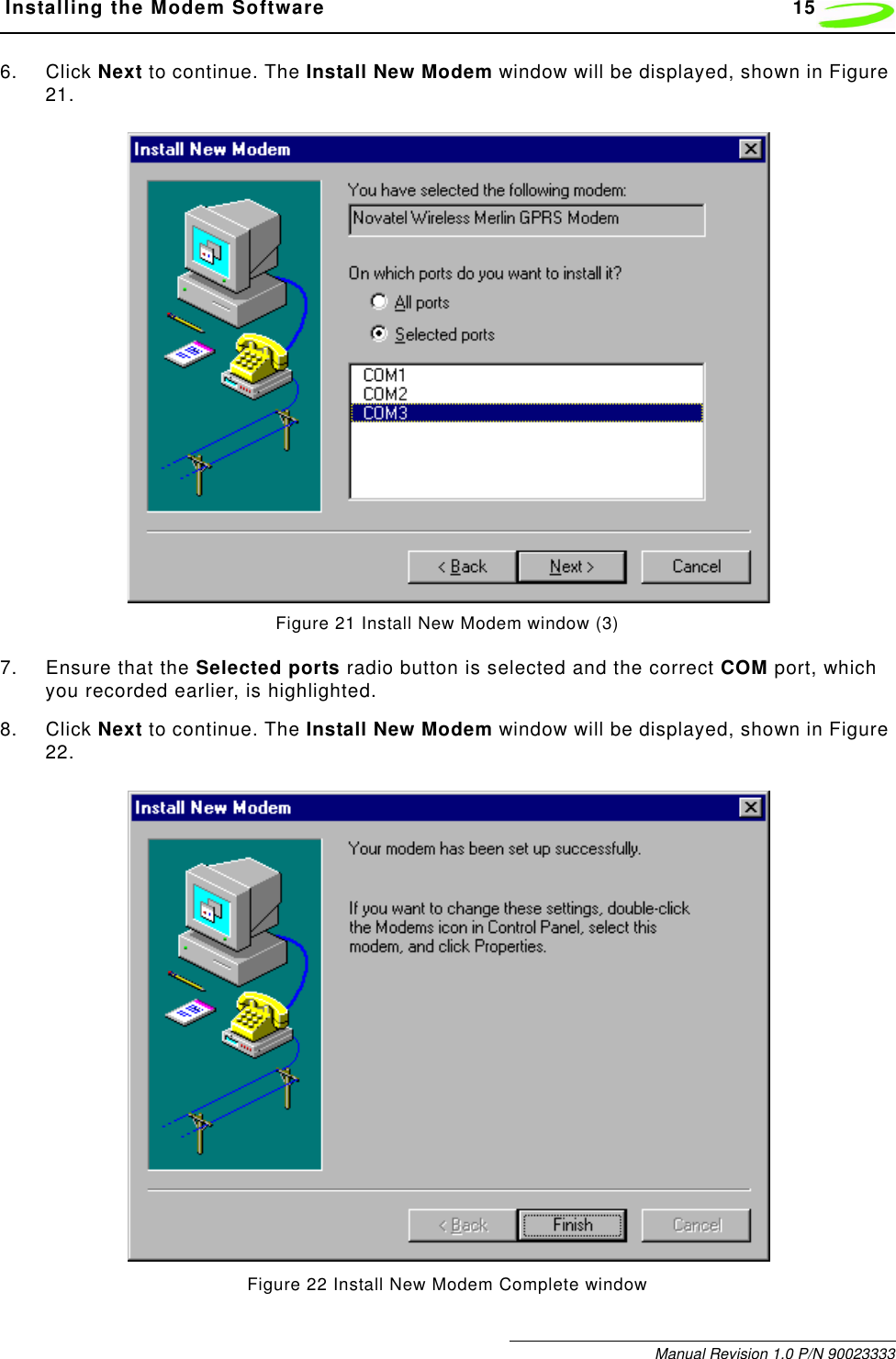 Installing the Modem Software 15Manual Revision 1.0 P/N 900233336. Click Next to continue. The Install New Modem window will be displayed, shown in Figure 21.Figure 21 Install New Modem window (3)7. Ensure that the Selected ports radio button is selected and the correct COM port, which you recorded earlier, is highlighted.8. Click Next to continue. The Install New Modem window will be displayed, shown in Figure 22.Figure 22 Install New Modem Complete window
