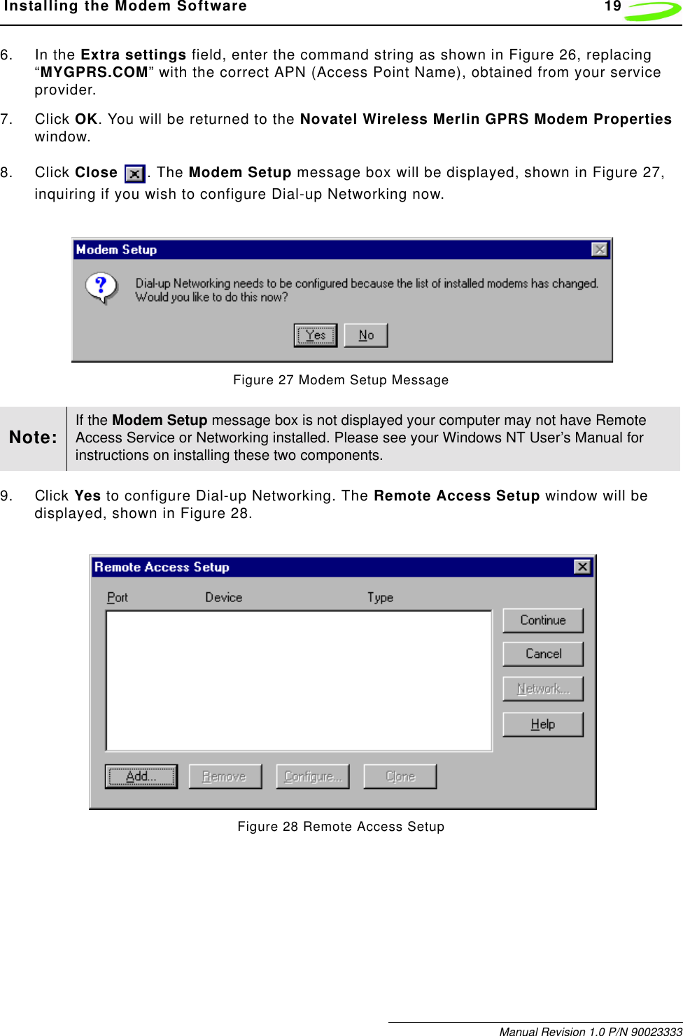  Installing the Modem Software 19Manual Revision 1.0 P/N 900233336. In the Extra settings field, enter the command string as shown in Figure 26, replacing “MYGPRS.COM” with the correct APN (Access Point Name), obtained from your service provider.7. Click OK. You will be returned to the Novatel Wireless Merlin GPRS Modem Properties window.8. Click Close  . The Modem Setup message box will be displayed, shown in Figure 27, inquiring if you wish to configure Dial-up Networking now.Figure 27 Modem Setup Message9. Click Yes to configure Dial-up Networking. The Remote Access Setup window will be displayed, shown in Figure 28.Figure 28 Remote Access SetupNote: If the Modem Setup message box is not displayed your computer may not have Remote Access Service or Networking installed. Please see your Windows NT User’s Manual for instructions on installing these two components.