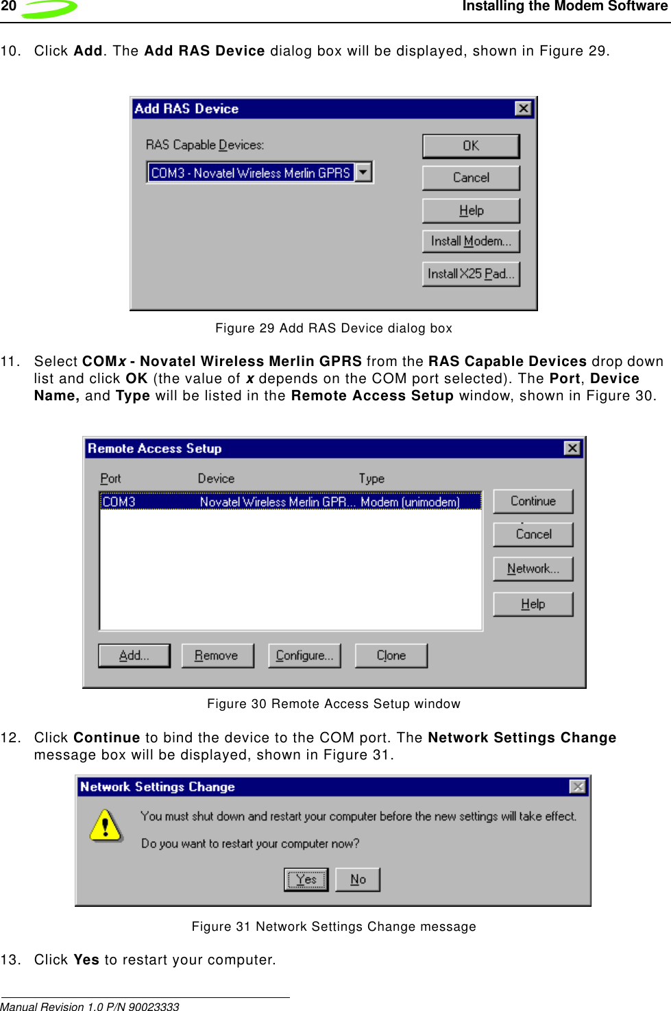 20  Installing the Modem SoftwareManual Revision 1.0 P/N 9002333310. Click Add. The Add RAS Device dialog box will be displayed, shown in Figure 29.Figure 29 Add RAS Device dialog box11. Select COMx - Novatel Wireless Merlin GPRS from the RAS Capable Devices drop down list and click OK (the value of x depends on the COM port selected). The Port, Device Name, and Type will be listed in the Remote Access Setup window, shown in Figure 30.Figure 30 Remote Access Setup window12. Click Continue to bind the device to the COM port. The Network Settings Change message box will be displayed, shown in Figure 31.Figure 31 Network Settings Change message13. Click Yes to restart your computer.