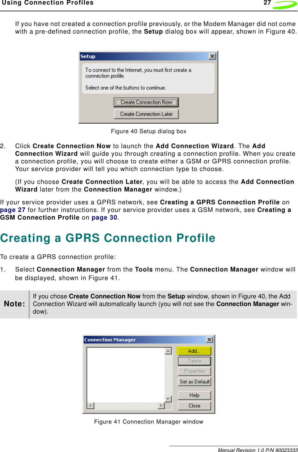  Using Connection Profiles 27Manual Revision 1.0 P/N 90023333If you have not created a connection profile previously, or the Modem Manager did not come with a pre-defined connection profile, the Setup dialog box will appear, shown in Figure 40.Figure 40 Setup dialog box2. Click Create Connection Now to launch the Add Connection Wizard. The Add Connection Wizard will guide you through creating a connection profile. When you create a connection profile, you will choose to create either a GSM or GPRS connection profile. Your service provider will tell you which connection type to choose.(If you choose Create Connection Later, you will be able to access the Add Connection Wizard later from the Connection Manager window.)If your service provider uses a GPRS network, see Creating a GPRS Connection Profile on page 27 for further instructions. If your service provider uses a GSM network, see Creating a GSM Connection Profile on page 30.Creating a GPRS Connection ProfileTo create a GPRS connection profile:1. Select Connection Manager from the Tools menu. The Connection Manager window will be displayed, shown in Figure 41.Figure 41 Connection Manager windowNote: If you chose Create Connection Now from the Setup window, shown in Figure 40, the Add Connection Wizard will automatically launch (you will not see the Connection Manager win-dow).