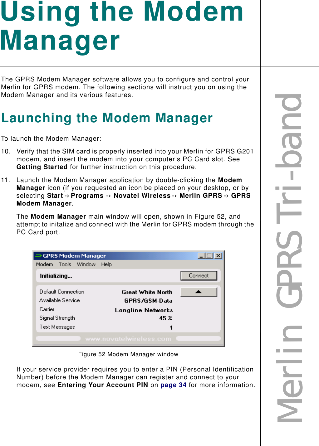 MMMMeeeerrrrlllliiiinnnn        GGGGPPPPRRRRSSSS    TTTTrrrriiii----bbbbaaaannnnddddUsing the Modem ManagerThe GPRS Modem Manager software allows you to configure and control your Merlin for GPRS modem. The following sections will instruct you on using the Modem Manager and its various features.Launching the Modem ManagerTo launch the Modem Manager:10. Verify that the SIM card is properly inserted into your Merlin for GPRS G201 modem, and insert the modem into your computer’s PC Card slot. See Getting Started for further instruction on this procedure.11. Launch the Modem Manager application by double-clicking the Modem Manager icon (if you requested an icon be placed on your desktop, or by selecting Start -&gt; Programs-&gt;Novatel Wireless -&gt;Merlin GPRS -&gt;GPRS Modem Manager.The Modem Manager main window will open, shown in Figure 52, and attempt to initalize and connect with the Merlin for GPRS modem through the PC Card port. Figure 52 Modem Manager windowIf your service provider requires you to enter a PIN (Personal Identification Number) before the Modem Manager can register and connect to your modem, see Entering Your Account PIN on page 34 for more information.