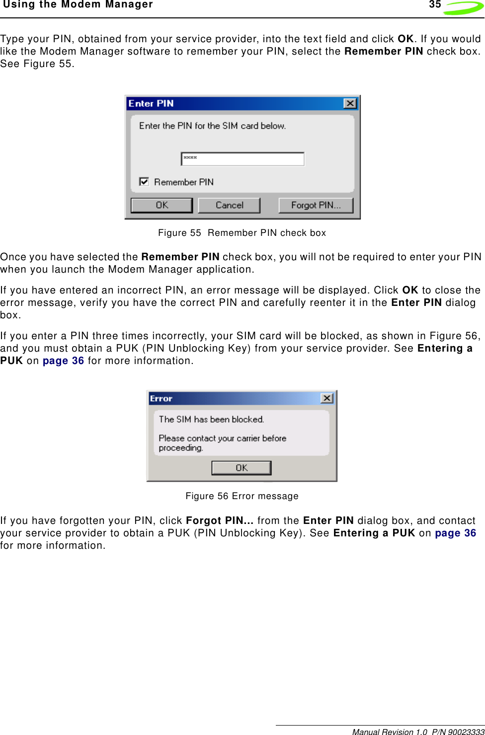  Using the Modem Manager 35Manual Revision 1.0  P/N 90023333Type your PIN, obtained from your service provider, into the text field and click OK. If you would like the Modem Manager software to remember your PIN, select the Remember PIN check box. See Figure 55.Figure 55  Remember PIN check boxOnce you have selected the Remember PIN check box, you will not be required to enter your PIN when you launch the Modem Manager application.If you have entered an incorrect PIN, an error message will be displayed. Click OK to close the error message, verify you have the correct PIN and carefully reenter it in the Enter PIN dialog box. If you enter a PIN three times incorrectly, your SIM card will be blocked, as shown in Figure 56, and you must obtain a PUK (PIN Unblocking Key) from your service provider. See Entering a PUK on page 36 for more information.Figure 56 Error messageIf you have forgotten your PIN, click Forgot PIN... from the Enter PIN dialog box, and contact your service provider to obtain a PUK (PIN Unblocking Key). See Entering a PUK on page 36 for more information.