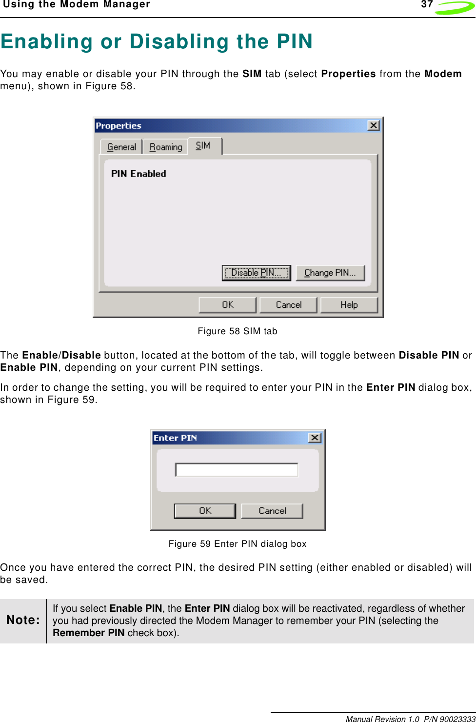  Using the Modem Manager 37Manual Revision 1.0  P/N 90023333Enabling or Disabling the PINYou may enable or disable your PIN through the SIM tab (select Properties from the Modem menu), shown in Figure 58.Figure 58 SIM tabThe Enable/Disable button, located at the bottom of the tab, will toggle between Disable PIN or Enable PIN, depending on your current PIN settings.In order to change the setting, you will be required to enter your PIN in the Enter PIN dialog box, shown in Figure 59.Figure 59 Enter PIN dialog boxOnce you have entered the correct PIN, the desired PIN setting (either enabled or disabled) will be saved.Note: If you select Enable PIN, the Enter PIN dialog box will be reactivated, regardless of whether you had previously directed the Modem Manager to remember your PIN (selecting the Remember PIN check box).