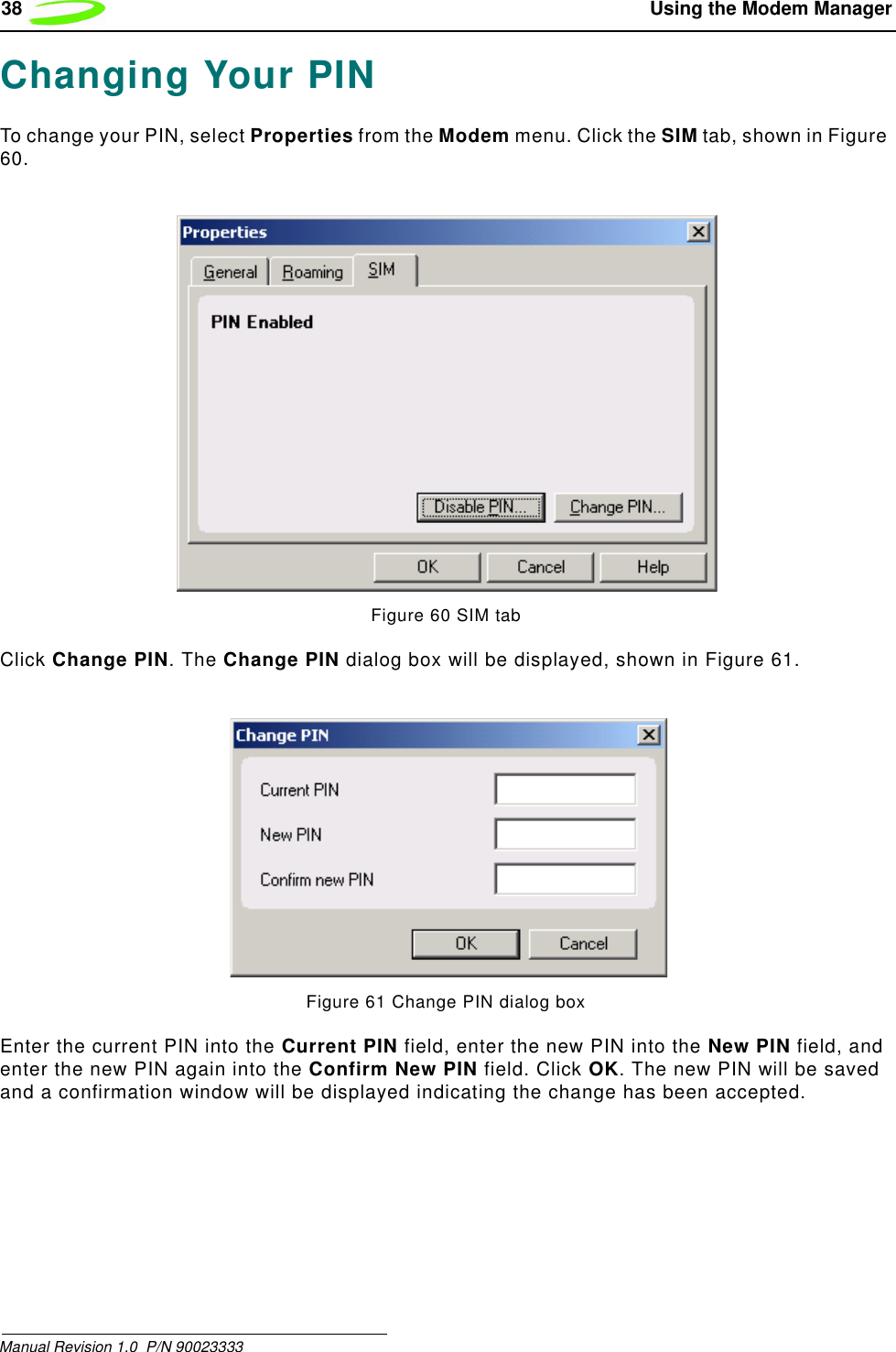 38  Using the Modem ManagerManual Revision 1.0  P/N 90023333Changing Your PINTo change your PIN, select Properties from the Modem menu. Click the SIM tab, shown in Figure 60.Figure 60 SIM tabClick Change PIN. The Change PIN dialog box will be displayed, shown in Figure 61.Figure 61 Change PIN dialog boxEnter the current PIN into the Current PIN field, enter the new PIN into the New PIN field, and enter the new PIN again into the Confirm New PIN field. Click OK. The new PIN will be saved and a confirmation window will be displayed indicating the change has been accepted.