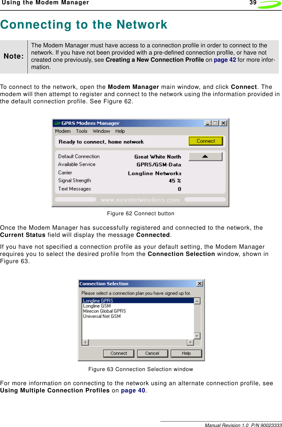  Using the Modem Manager 39Manual Revision 1.0  P/N 90023333Connecting to the NetworkTo connect to the network, open the Modem Manager main window, and click Connect. The modem will then attempt to register and connect to the network using the information provided in the default connection profile. See Figure 62. Figure 62 Connect buttonOnce the Modem Manager has successfully registered and connected to the network, the Current Status field will display the message Connected.If you have not specified a connection profile as your default setting, the Modem Manager requires you to select the desired profile from the Connection Selection window, shown in Figure 63.Figure 63 Connection Selection windowFor more information on connecting to the network using an alternate connection profile, see Using Multiple Connection Profiles on page 40.Note:The Modem Manager must have access to a connection profile in order to connect to the network. If you have not been provided with a pre-defined connection profile, or have not created one previously, see Creating a New Connection Profile on page 42 for more infor-mation.
