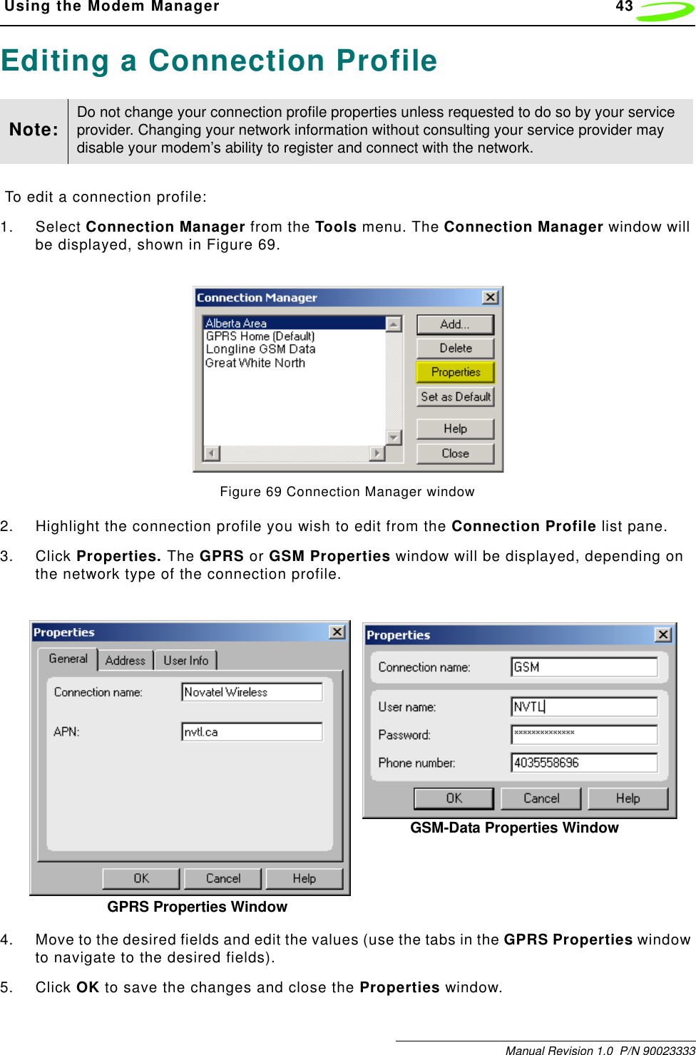  Using the Modem Manager 43Manual Revision 1.0  P/N 90023333Editing a Connection Profile To edit a connection profile:1. Select Connection Manager from the Tools menu. The Connection Manager window will be displayed, shown in Figure 69.Figure 69 Connection Manager window2. Highlight the connection profile you wish to edit from the Connection Profile list pane.3. Click Properties. The GPRS or GSM Properties window will be displayed, depending on the network type of the connection profile.4. Move to the desired fields and edit the values (use the tabs in the GPRS Properties window to navigate to the desired fields).5. Click OK to save the changes and close the Properties window.Note: Do not change your connection profile properties unless requested to do so by your service provider. Changing your network information without consulting your service provider may disable your modem’s ability to register and connect with the network.GPRS Properties WindowGSM-Data Properties Window