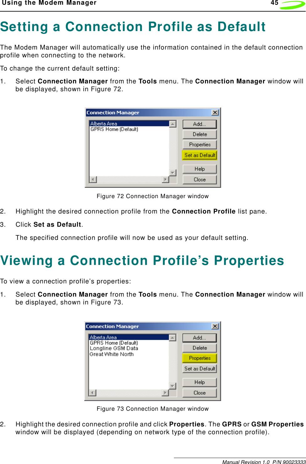  Using the Modem Manager 45Manual Revision 1.0  P/N 90023333Setting a Connection Profile as DefaultThe Modem Manager will automatically use the information contained in the default connection profile when connecting to the network. To change the current default setting:1. Select Connection Manager from the Tools menu. The Connection Manager window will be displayed, shown in Figure 72.Figure 72 Connection Manager window2. Highlight the desired connection profile from the Connection Profile list pane.3. Click Set as Default.The specified connection profile will now be used as your default setting.Viewing a Connection Profile’s PropertiesTo view a connection profile’s properties:1. Select Connection Manager from the Tools menu. The Connection Manager window will be displayed, shown in Figure 73.Figure 73 Connection Manager window2. Highlight the desired connection profile and click Properties. The GPRS or GSM Properties window will be displayed (depending on network type of the connection profile).