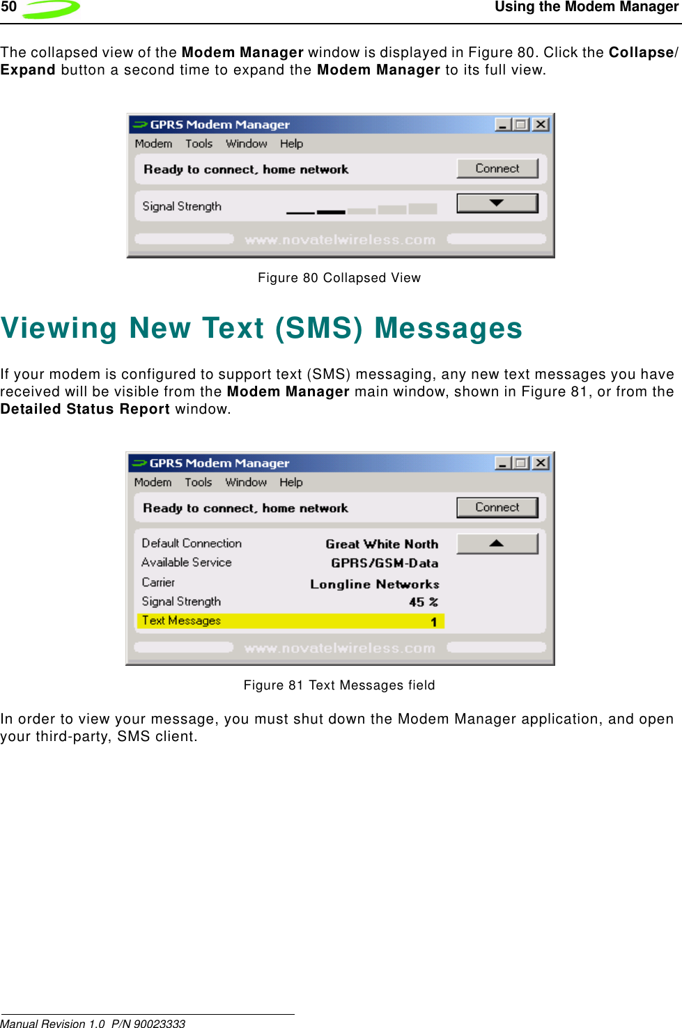50  Using the Modem ManagerManual Revision 1.0  P/N 90023333The collapsed view of the Modem Manager window is displayed in Figure 80. Click the Collapse/Expand button a second time to expand the Modem Manager to its full view.Figure 80 Collapsed ViewViewing New Text (SMS) MessagesIf your modem is configured to support text (SMS) messaging, any new text messages you have received will be visible from the Modem Manager main window, shown in Figure 81, or from the Detailed Status Report window. Figure 81 Text Messages fieldIn order to view your message, you must shut down the Modem Manager application, and open your third-party, SMS client. 