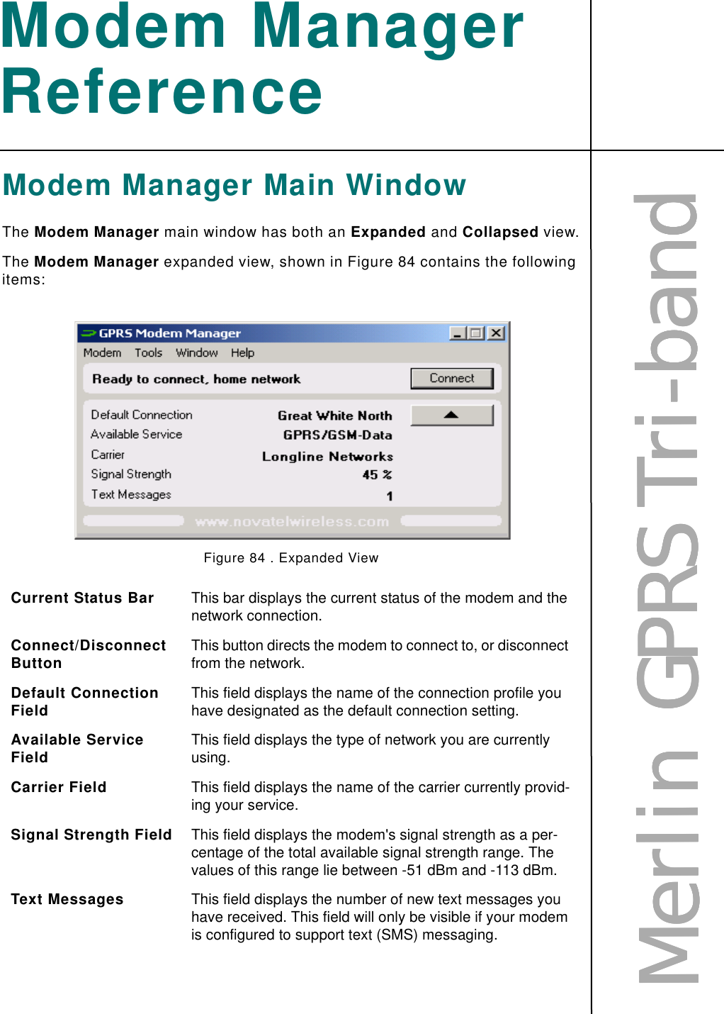 MMMMeeeerrrrlllliiiinnnn        GGGGPPPPRRRRSSSS    TTTTrrrriiii----bbbbaaaannnnddddModem Manager ReferenceModem Manager Main WindowThe Modem Manager main window has both an Expanded and Collapsed view.The Modem Manager expanded view, shown in Figure 84 contains the following items:Figure 84 . Expanded ViewCurrent Status Bar This bar displays the current status of the modem and the network connection. Connect/Disconnect Button This button directs the modem to connect to, or disconnect from the network.Default Connection Field This field displays the name of the connection profile you have designated as the default connection setting. Available Service Field This field displays the type of network you are currently using. Carrier Field This field displays the name of the carrier currently provid-ing your service. Signal Strength Field This field displays the modem&apos;s signal strength as a per-centage of the total available signal strength range. The values of this range lie between -51 dBm and -113 dBm.Text Messages This field displays the number of new text messages you have received. This field will only be visible if your modem is configured to support text (SMS) messaging.