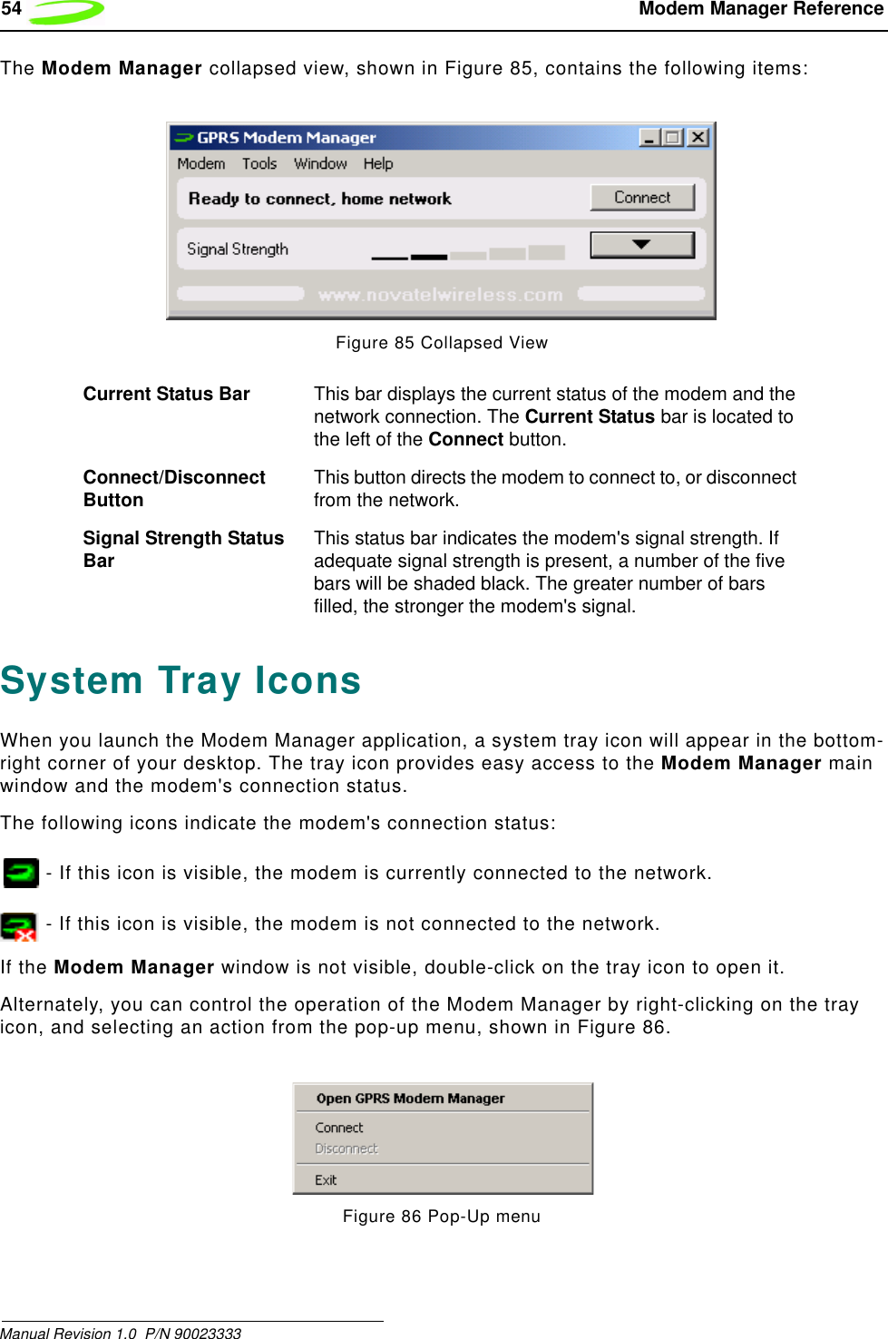 54  Modem Manager ReferenceManual Revision 1.0  P/N 90023333 The Modem Manager collapsed view, shown in Figure 85, contains the following items:Figure 85 Collapsed ViewSystem Tray IconsWhen you launch the Modem Manager application, a system tray icon will appear in the bottom-right corner of your desktop. The tray icon provides easy access to the Modem Manager main window and the modem&apos;s connection status.The following icons indicate the modem&apos;s connection status: - If this icon is visible, the modem is currently connected to the network.  - If this icon is visible, the modem is not connected to the network.If the Modem Manager window is not visible, double-click on the tray icon to open it.Alternately, you can control the operation of the Modem Manager by right-clicking on the tray icon, and selecting an action from the pop-up menu, shown in Figure 86.Figure 86 Pop-Up menuCurrent Status Bar This bar displays the current status of the modem and the network connection. The Current Status bar is located to the left of the Connect button.Connect/Disconnect Button This button directs the modem to connect to, or disconnect from the network.Signal Strength Status Bar This status bar indicates the modem&apos;s signal strength. If adequate signal strength is present, a number of the five bars will be shaded black. The greater number of bars filled, the stronger the modem&apos;s signal.