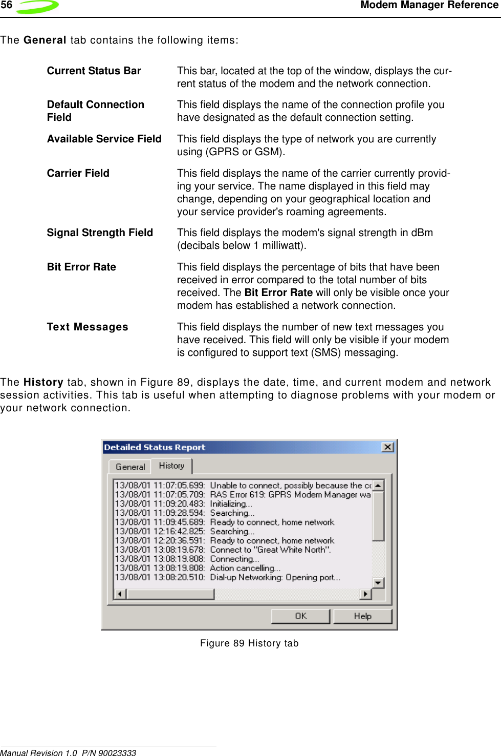 56  Modem Manager ReferenceManual Revision 1.0  P/N 90023333 The General tab contains the following items:The History tab, shown in Figure 89, displays the date, time, and current modem and network session activities. This tab is useful when attempting to diagnose problems with your modem or your network connection.Figure 89 History tabCurrent Status Bar This bar, located at the top of the window, displays the cur-rent status of the modem and the network connection.Default Connection Field This field displays the name of the connection profile you have designated as the default connection setting.Available Service Field This field displays the type of network you are currently using (GPRS or GSM). Carrier Field This field displays the name of the carrier currently provid-ing your service. The name displayed in this field may change, depending on your geographical location and your service provider&apos;s roaming agreements.Signal Strength Field This field displays the modem&apos;s signal strength in dBm (decibals below 1 milliwatt).Bit Error Rate This field displays the percentage of bits that have been received in error compared to the total number of bits received. The Bit Error Rate will only be visible once your modem has established a network connection.Text Messages This field displays the number of new text messages you have received. This field will only be visible if your modem is configured to support text (SMS) messaging. 