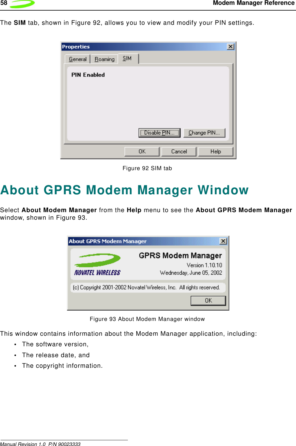 58  Modem Manager ReferenceManual Revision 1.0  P/N 90023333 The SIM tab, shown in Figure 92, allows you to view and modify your PIN settings.Figure 92 SIM tabAbout GPRS Modem Manager WindowSelect About Modem Manager from the Help menu to see the About GPRS Modem Manager window, shown in Figure 93.Figure 93 About Modem Manager windowThis window contains information about the Modem Manager application, including:•The software version,•The release date, and•The copyright information.
