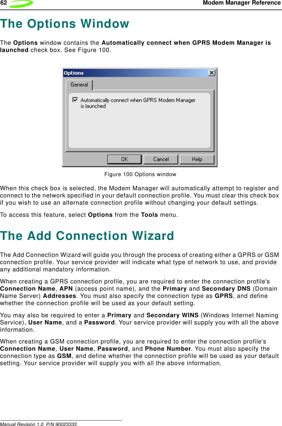 62  Modem Manager ReferenceManual Revision 1.0  P/N 90023333 The Options WindowThe Options window contains the Automatically connect when GPRS Modem Manager is launched check box. See Figure 100.Figure 100 Options windowWhen this check box is selected, the Modem Manager will automatically attempt to register and connect to the network specified in your default connection profile. You must clear this check box if you wish to use an alternate connection profile without changing your default settings.To access this feature, select Options from the Tools menu.The Add Connection WizardThe Add Connection Wizard will guide you through the process of creating either a GPRS or GSM connection profile. Your service provider will indicate what type of network to use, and provide any additional mandatory information. When creating a GPRS connection profile, you are required to enter the connection profile&apos;s Connection Name, APN (access point name), and the Primary and Secondary DNS (Domain Name Server) Addresses. You must also specify the connection type as GPRS, and define whether the connection profile will be used as your default setting.You may also be required to enter a Primary and Secondary WINS (Windows Internet Naming Service), User Name, and a Password. Your service provider will supply you with all the above information.When creating a GSM connection profile, you are required to enter the connection profile&apos;s Connection Name, User Name, Password, and Phone Number. You must also specify the connection type as GSM, and define whether the connection profile will be used as your default setting. Your service provider will supply you with all the above information.