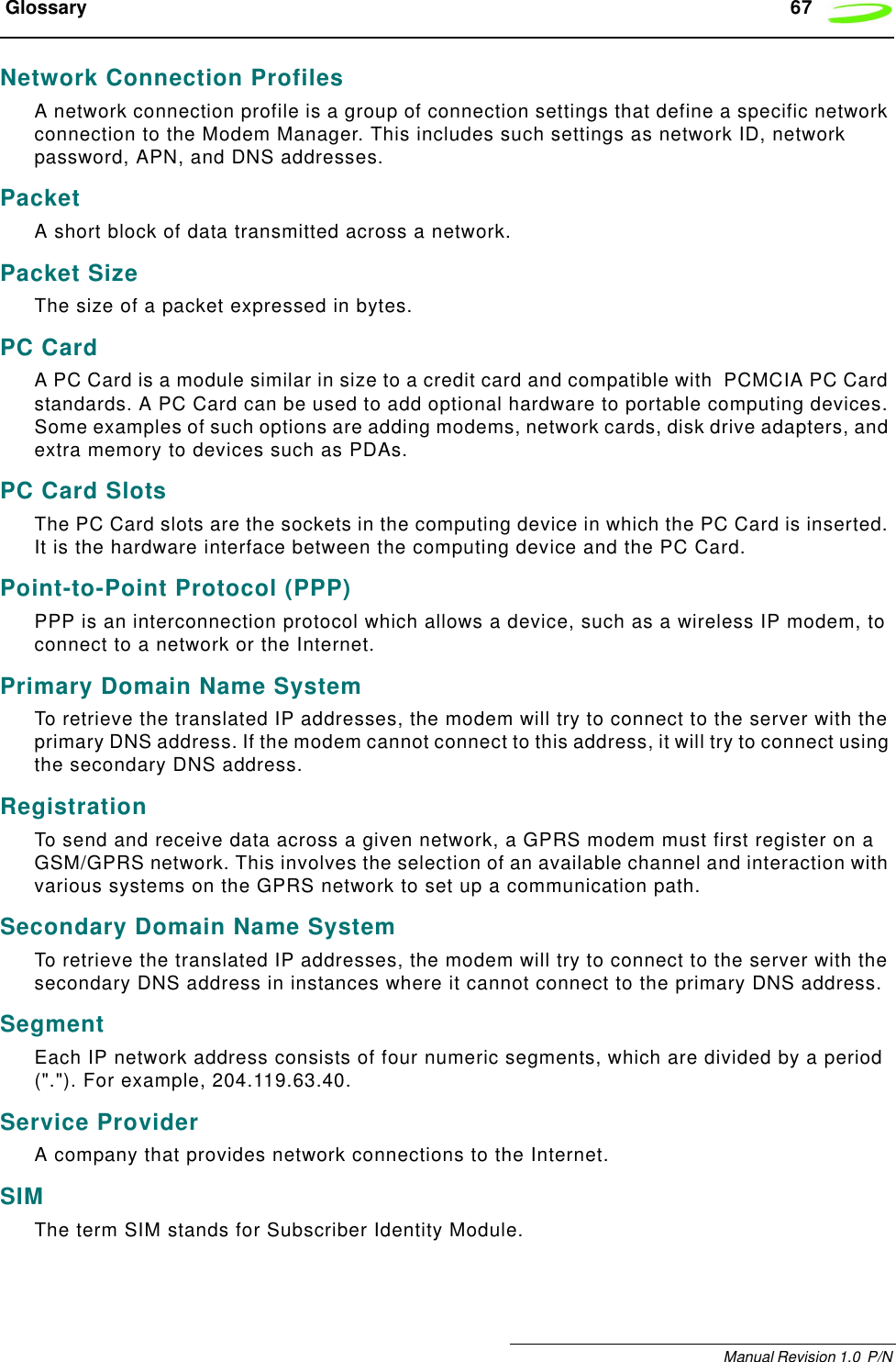  Glossary 67Manual Revision 1.0  P/N Network Connection ProfilesA network connection profile is a group of connection settings that define a specific network connection to the Modem Manager. This includes such settings as network ID, network password, APN, and DNS addresses.PacketA short block of data transmitted across a network.Packet SizeThe size of a packet expressed in bytes.PC CardA PC Card is a module similar in size to a credit card and compatible with  PCMCIA PC Card standards. A PC Card can be used to add optional hardware to portable computing devices. Some examples of such options are adding modems, network cards, disk drive adapters, and extra memory to devices such as PDAs.PC Card SlotsThe PC Card slots are the sockets in the computing device in which the PC Card is inserted. It is the hardware interface between the computing device and the PC Card.Point-to-Point Protocol (PPP)PPP is an interconnection protocol which allows a device, such as a wireless IP modem, to connect to a network or the Internet.Primary Domain Name SystemTo retrieve the translated IP addresses, the modem will try to connect to the server with the primary DNS address. If the modem cannot connect to this address, it will try to connect using the secondary DNS address.RegistrationTo send and receive data across a given network, a GPRS modem must first register on a GSM/GPRS network. This involves the selection of an available channel and interaction with various systems on the GPRS network to set up a communication path.Secondary Domain Name SystemTo retrieve the translated IP addresses, the modem will try to connect to the server with the secondary DNS address in instances where it cannot connect to the primary DNS address.SegmentEach IP network address consists of four numeric segments, which are divided by a period (&quot;.&quot;). For example, 204.119.63.40.Service ProviderA company that provides network connections to the Internet.SIMThe term SIM stands for Subscriber Identity Module.