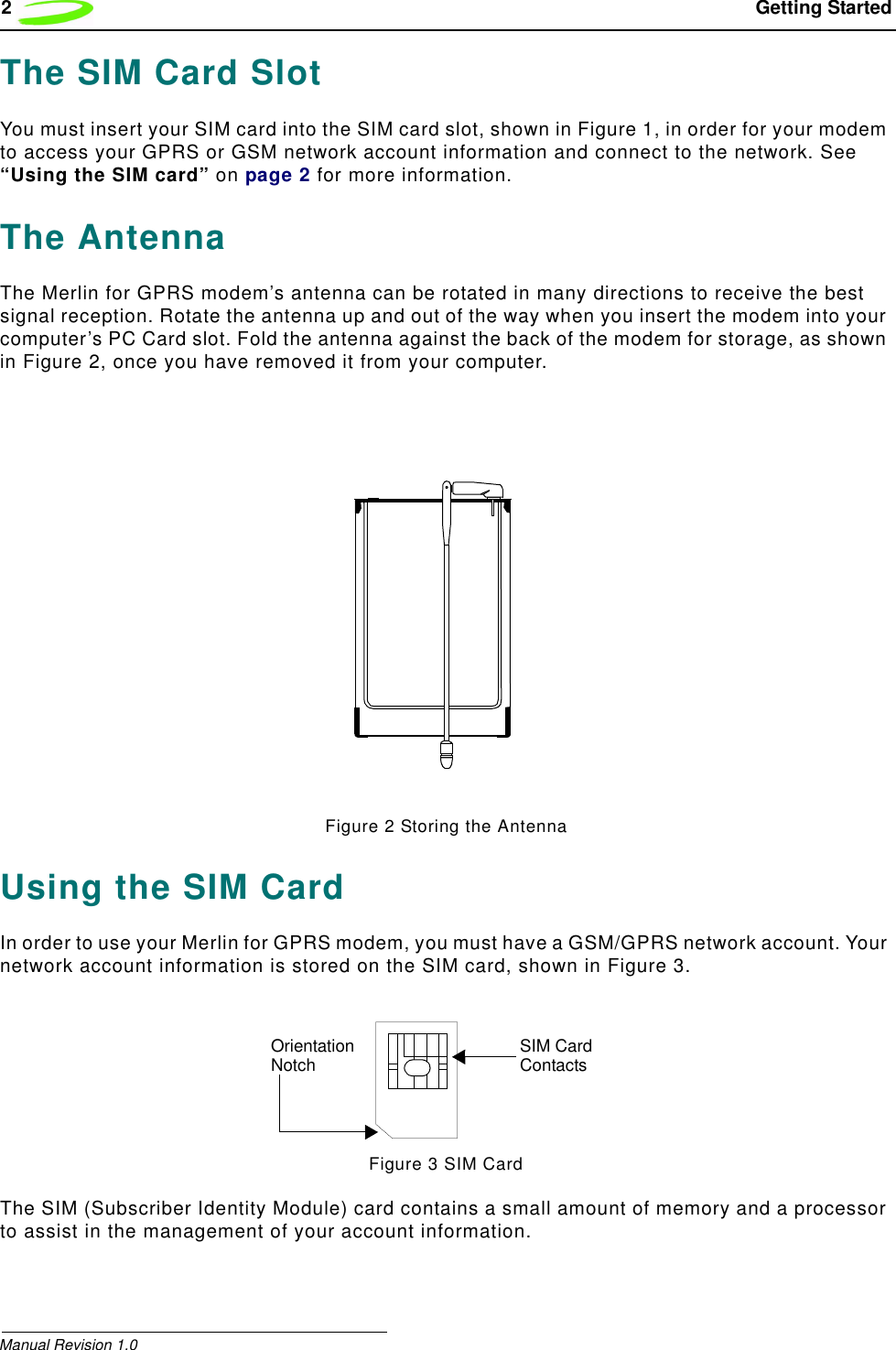 2 Getting StartedManual Revision 1.0The SIM Card SlotYou must insert your SIM card into the SIM card slot, shown in Figure 1, in order for your modem to access your GPRS or GSM network account information and connect to the network. See “Using the SIM card” on page 2 for more information.The AntennaThe Merlin for GPRS modem’s antenna can be rotated in many directions to receive the best signal reception. Rotate the antenna up and out of the way when you insert the modem into your computer’s PC Card slot. Fold the antenna against the back of the modem for storage, as shown in Figure 2, once you have removed it from your computer.Figure 2 Storing the AntennaUsing the SIM CardIn order to use your Merlin for GPRS modem, you must have a GSM/GPRS network account. Your network account information is stored on the SIM card, shown in Figure 3.Figure 3 SIM CardThe SIM (Subscriber Identity Module) card contains a small amount of memory and a processor to assist in the management of your account information.SIM Card ContactsOrientationNotch