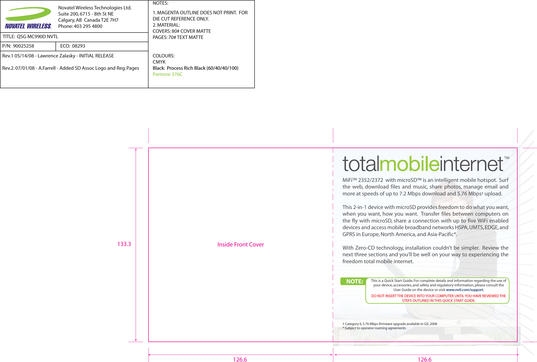 MiFi™ 2352/2372  with microSD™ is an intelligent mobile hotspot.  Surf the  web,  download  files  and  music,  share  photos,  manage  email  and more at speeds of up to 7.2 Mbps download and 5.76 Mbps† upload.This 2-in-1 device with microSD provides freedom to do what you want, when you want, how you want.  Transfer files between computers on the fly with microSD, share a connection with up to five WiFi enabled devices and access mobile broadband networks HSPA, UMTS, EDGE, and GPRS in Europe, North America, and Asia-Pacific*.With Zero-CD technology, installation couldn’t be simpler.  Review the next three sections and you’ll be well on your way to experiencing the freedom total mobile internet.† Category 6, 5.76 Mbps firmware upgrade available in Q3, 2008* Subject to operator roaming agreementsInside Front CoverNOTE:  This is a Quick Start Guide. For complete details and information regarding the use of your device, accessories, and safety and regulatory information, please consult the User Guide on the device or visit www.nvtl.com/support.DO NOT INSERT THE DEVICE INTO YOUR COMPUTER UNTIL YOU HAVE REVIEWED THE STEPS OUTLINED IN THIS QUICK START GUIDE.126.6 126.6133.3Novatel Wireless Technologies Ltd.Suite 200, 6715 - 8th St NECalgary, AB  Canada T2E 7H7Phone: 403 295 4800TITLE:  QSG MC990D NVTLP/N:  90025258  NOTES:1. MAGENTA OUTLINE DOES NOT PRINT.  FOR DIE CUT REFERENCE ONLY.2. MATERIAL:  COVERS: 80# COVER MATTEPAGES: 70# TEXT MATTECOLOURS:CMYKBlack:  Process Rich Black (60/40/40/100)Pantone 376CRev.1 05/14/08 - Lawrence Zalasky - INITIAL RELEASERev.2. 07/01/08 - A.Farrell - Added SD Assoc Logo and Reg. PagesECO:  08293 