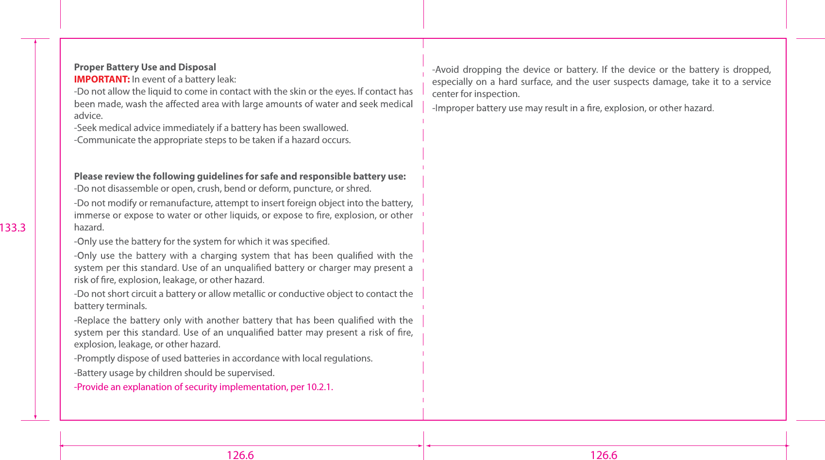  Proper Battery Use and DisposalIMPORTANT: In event of a battery leak:-Do not allow the liquid to come in contact with the skin or the eyes. If contact has advice.-Seek medical advice immediately if a battery has been swallowed.-Communicate the appropriate steps to be taken if a hazard occurs.Please review the following guidelines for safe and responsible battery use:-Do not disassemble or open, crush, bend or deform, puncture, or shred.-Do not modify or remanufacture, attempt to insert foreign object into the battery, hazard.-Do not short circuit a battery or allow metallic or conductive object to contact the battery terminals.explosion, leakage, or other hazard.-Promptly dispose of used batteries in accordance with local regulations.-Battery usage by children should be supervised.-Provide an explanation of security implementation, per 10.2.1. -Avoid  dropping  the  device  or  battery.  If  the  device  or  the  battery  is  dropped, especially  on a  hard surface,  and  the  user suspects  damage,  take  it to  a service center for inspection.126.6 126.6133.3