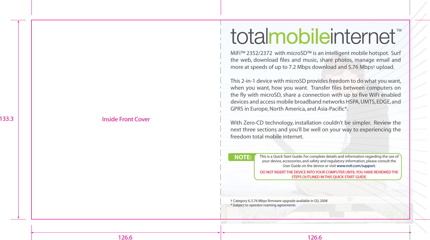 MiFi™ 2352/2372  with microSD™ is an intelligent mobile hotspot.  Surf the  web,  download  files  and  music, share photos,  manage  email  and more at speeds of up to 7.2 Mbps download and 5.76 Mbps† upload.This 2-in-1 device with microSD provides freedom to do what you want, when you want, how you want.  Transfer files between computers on the fly with microSD, share a connection with up to five WiFi enabled devices and access mobile broadband networks HSPA, UMTS, EDGE, and GPRS in Europe, North America, and Asia-Pacific*.With Zero-CD technology, installation couldn’t be simpler.  Review the next three sections and you’ll be well on your way to experiencing the freedom total mobile internet.† Category 6, 5.76 Mbps firmware upgrade available in Q3, 2008* Subject to operator roaming agreementsInside Front CoverNOTE:  This is a Quick Start Guide. For complete details and information regarding the use of your device, accessories, and safety and regulatory information, please consult the User Guide on the device or visit www.nvtl.com/support.DO NOT INSERT THE DEVICE INTO YOUR COMPUTER UNTIL YOU HAVE REVIEWED THE STEPS OUTLINED IN THIS QUICK START GUIDE.126.6 126.6133.3