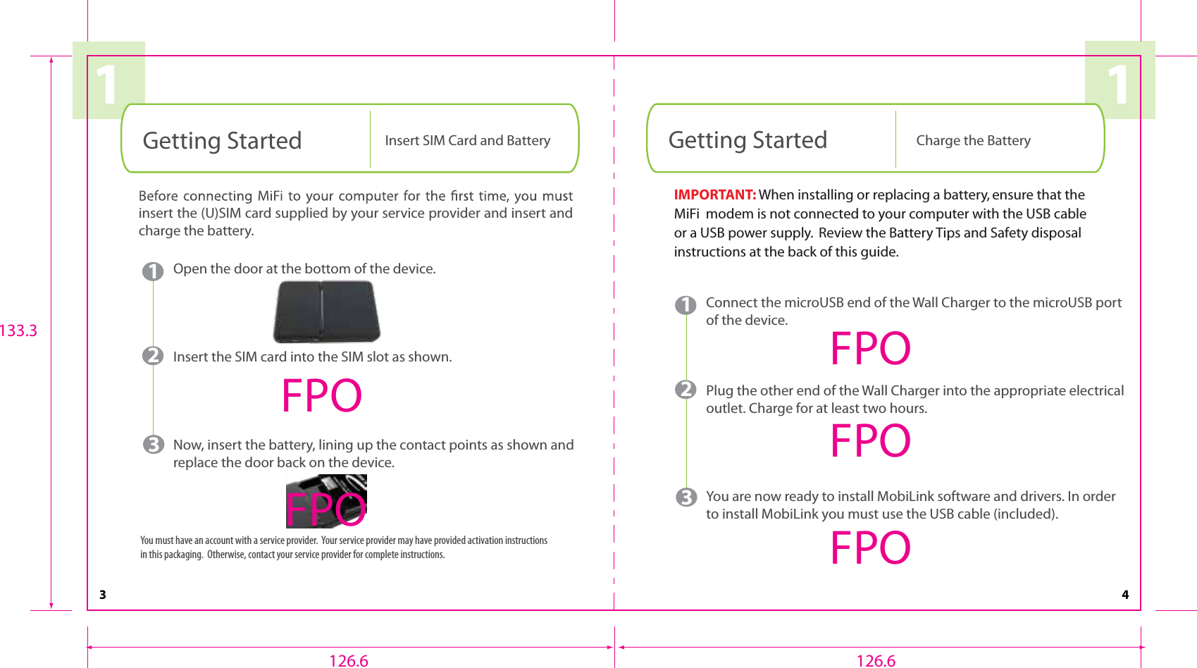 11Getting Started Insert SIM Card and Battery1Open the door at the bottom of the device.Insert the SIM card into the SIM slot as shown.Now, insert the battery, lining up the contact points as shown and replace the door back on the device.23insert the (U)SIM card supplied by your service provider and insert and charge the battery. You must have an account with a service provider.  Your service provider may have provided activation instructions in this packaging.  Otherwise, contact your service provider for complete instructions.Getting Started Charge the Battery431Connect the microUSB end of the Wall Charger to the microUSB port of the device.Plug the other end of the Wall Charger into the appropriate electrical outlet. Charge for at least two hours.You are now ready to install MobiLink software and drivers. In order to install MobiLink you must use the USB cable (included).23FPOFPOFPOFPOFPOIMPORTANT: When installing or replacing a battery, ensure that the MiFi  modem is not connected to your computer with the USB cable or a USB power supply.  Review the Battery Tips and Safety disposal instructions at the back of this guide.126.6 126.6133.3