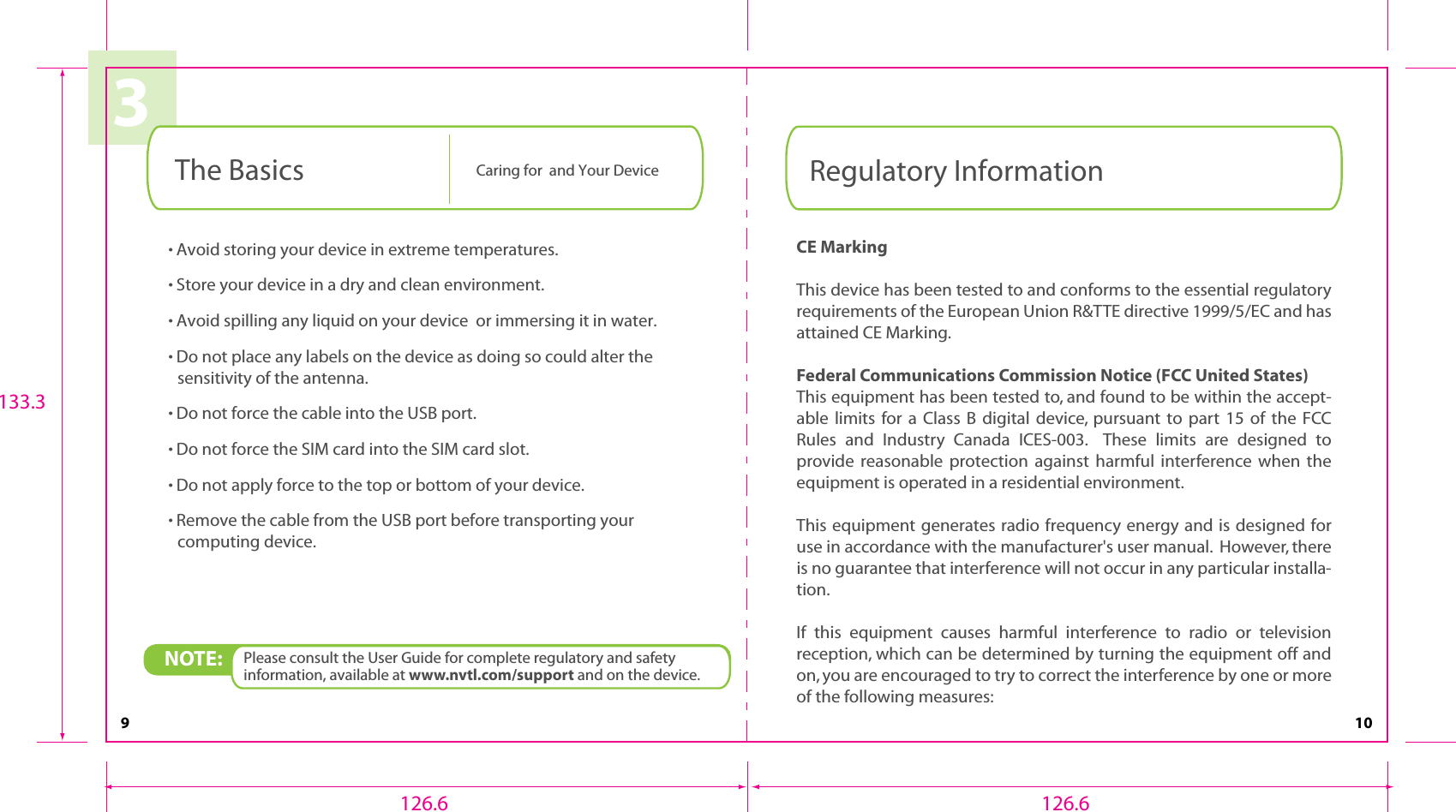 9 103• Avoid storing your device in extreme temperatures.• Store your device in a dry and clean environment.• Avoid spilling any liquid on your device  or immersing it in water.• Do not place any labels on the device as doing so could alter the sensitivity of the antenna.• Do not force the cable into the USB port.• Do not force the SIM card into the SIM card slot.• Do not apply force to the top or bottom of your device.• Remove the cable from the USB port before transporting your computing device.NOTE:  Please consult the User Guide for complete regulatory and safety information, available at www.nvtl.com/support and on the device.The Basics Caring for  and Your DeviceCE MarkingThis device has been tested to and conforms to the essential regulatory requirements of the European Union R&amp;TTE directive 1999/5/EC and has attained CE Marking.Federal Communications Commission Notice (FCC United States)This equipment has been tested to, and found to be within the accept-able limits for a Class B digital device, pursuant to part 15 of the FCC Rules and Industry Canada ICES-003.    These limits are designed to provide reasonable protection against harmful interference when  the equipment is operated in a residential environment.   This equipment generates radio frequency energy and is designed for use in accordance with the manufacturer&apos;s user manual.  However, there is no guarantee that interference will not occur in any particular installa-tion.If this equipment causes harmful interference to radio or television reception, which can be determined by turning the equipment off and on, you are encouraged to try to correct the interference by one or more of the following measures:Regulatory Information126.6 126.6133.3
