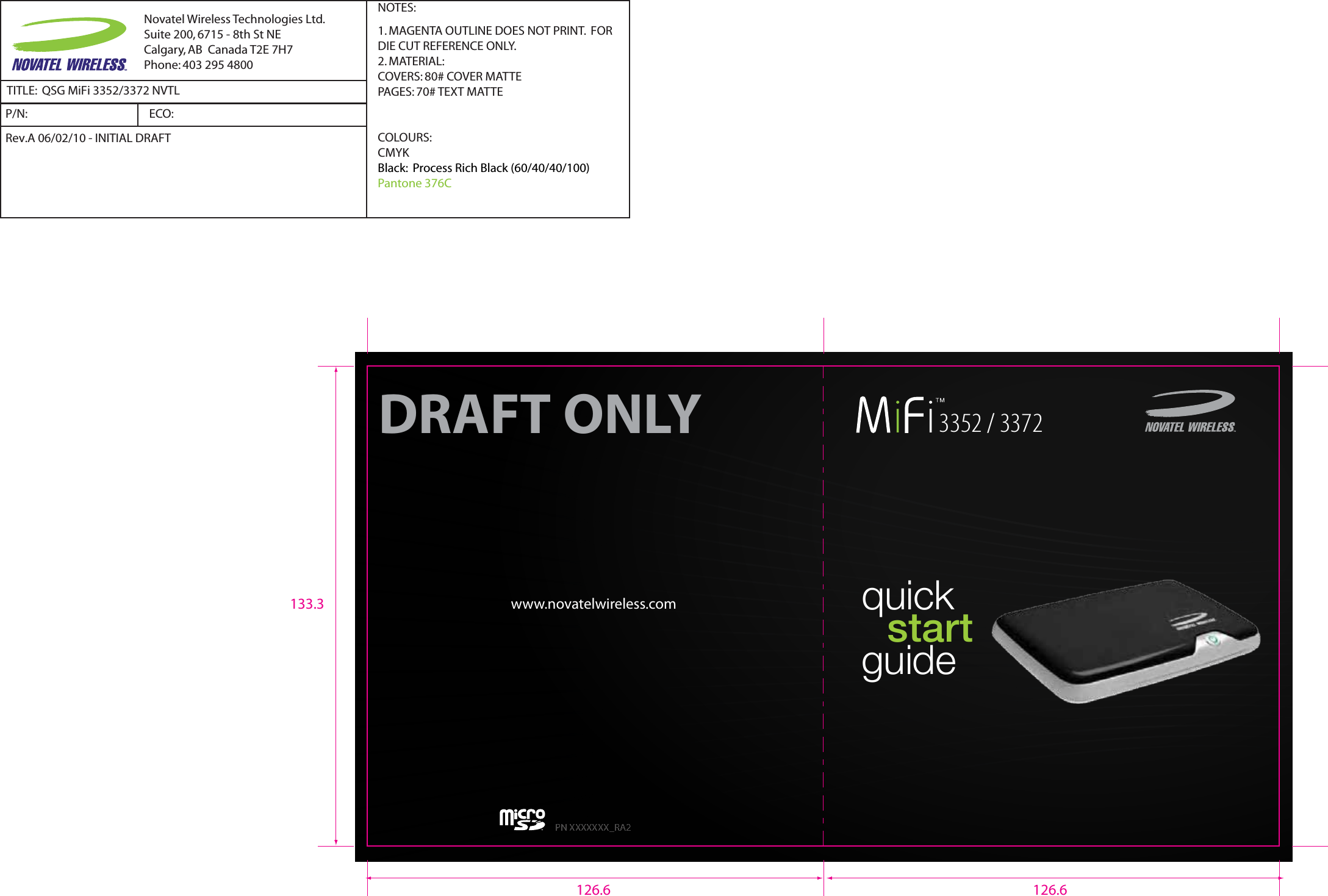  quick     start   guidewww.novatelwireless.comPN XXXXXXX_RA23352 / 3372DRAFT ONLY126.6 126.6133.3Novatel Wireless Technologies Ltd.Suite 200, 6715 - 8th St NECalgary, AB  Canada T2E 7H7Phone: 403 295 4800TITLE:  QSG MiFi 3352/3372 NVTLP/N:  NOTES:1. MAGENTA OUTLINE DOES NOT PRINT.  FOR DIE CUT REFERENCE ONLY.2. MATERIAL:  COVERS: 80# COVER MATTEPAGES: 70# TEXT MATTECOLOURS:CMYKBlack:  Process Rich Black (60/40/40/100)Pantone 376CRev.A 06/02/10 - INITIAL DRAFTECO:  