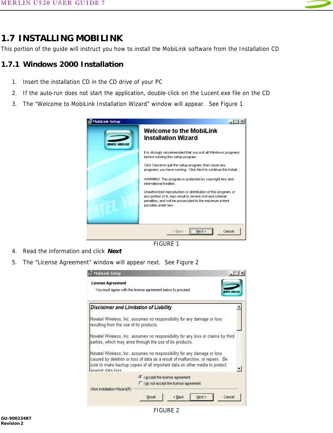 MMEERRLLIINN  UU552200  UUSSEERR  GGUUIIDDEE  77   GU-90023487 Revision 2    1.7 INSTALLING MOBILINK This portion of the guide will instruct you how to install the MobiLink software from the Installation CD 1.7.1 Windows 2000 Installation  1. Insert the installation CD in the CD drive of your PC 2. If the auto-run does not start the application, double-click on the Lucent.exe file on the CD 3. The “Welcome to MobiLink Installation Wizard” window will appear.  See Figure 1   FIGURE 1 4. Read the information and click Next 5. The “License Agreement” window will appear next.  See Figure 2  FIGURE 2 