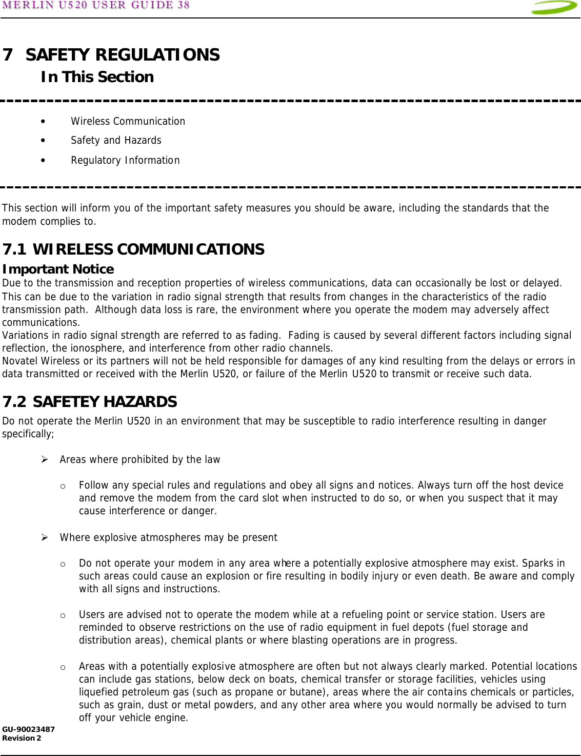 MMEERRLLIINN  UU552200  UUSSEERR  GGUUIIDDEE  3388   GU-90023487 Revision 2   7 SAFETY REGULATIONS In This Section   • Wireless Communication • Safety and Hazards • Regulatory Information   This section will inform you of the important safety measures you should be aware, including the standards that the modem complies to. 7.1 WIRELESS COMMUNICATIONS Important Notice Due to the transmission and reception properties of wireless communications, data can occasionally be lost or delayed.  This can be due to the variation in radio signal strength that results from changes in the characteristics of the radio transmission path.  Although data loss is rare, the environment where you operate the modem may adversely affect communications. Variations in radio signal strength are referred to as fading.  Fading is caused by several different factors including signal reflection, the ionosphere, and interference from other radio channels.  Novatel Wireless or its partners will not be held responsible for damages of any kind resulting from the delays or errors in data transmitted or received with the Merlin U520, or failure of the Merlin U520 to transmit or receive such data. 7.2 SAFETEY HAZARDS Do not operate the Merlin U520 in an environment that may be susceptible to radio interference resulting in danger specifically;  Ø Areas where prohibited by the law  o Follow any special rules and regulations and obey all signs and notices. Always turn off the host device and remove the modem from the card slot when instructed to do so, or when you suspect that it may cause interference or danger.  Ø Where explosive atmospheres may be present  o Do not operate your modem in any area where a potentially explosive atmosphere may exist. Sparks in such areas could cause an explosion or fire resulting in bodily injury or even death. Be aware and comply with all signs and instructions.  o Users are advised not to operate the modem while at a refueling point or service station. Users are reminded to observe restrictions on the use of radio equipment in fuel depots (fuel storage and distribution areas), chemical plants or where blasting operations are in progress.  o Areas with a potentially explosive atmosphere are often but not always clearly marked. Potential locations can include gas stations, below deck on boats, chemical transfer or storage facilities, vehicles using liquefied petroleum gas (such as propane or butane), areas where the air contains chemicals or particles, such as grain, dust or metal powders, and any other area where you would normally be advised to turn off your vehicle engine. 