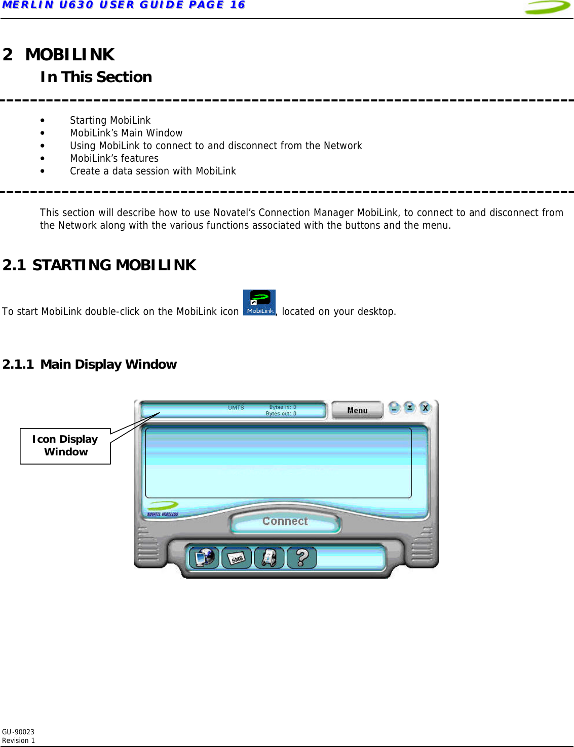 MMEERRLLIINN  UU663300  UUSSEERR  GGUUIIDDEE  PPAAGGEE  1166   GU-90023  Revision 1  2 MOBILINK In This Section   • Starting MobiLink • MobiLink’s Main Window • Using MobiLink to connect to and disconnect from the Network     • MobiLink’s features  • Create a data session with MobiLink   This section will describe how to use Novatel’s Connection Manager MobiLink, to connect to and disconnect from the Network along with the various functions associated with the buttons and the menu.  2.1 STARTING MOBILINK  To start MobiLink double-click on the MobiLink icon  , located on your desktop.     2.1.1 Main Display Window     Icon Display Window 