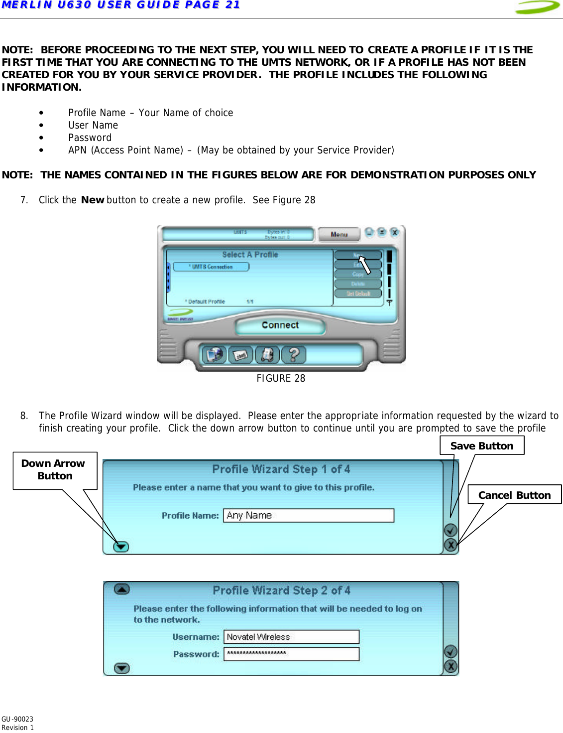 MMEERRLLIINN  UU663300  UUSSEERR  GGUUIIDDEE  PPAAGGEE  2211   GU-90023  Revision 1   NOTE:  BEFORE PROCEEDING TO THE NEXT STEP, YOU WILL NEED TO CREATE A PROFILE IF IT IS THE FIRST TIME THAT YOU ARE CONNECTING TO THE UMTS NETWORK, OR IF A PROFILE HAS NOT BEEN CREATED FOR YOU BY YOUR SERVICE PROVIDER.  THE PROFILE INCLUDES THE FOLLOWING INFORMATION.    • Profile Name – Your Name of choice • User Name • Password • APN (Access Point Name) – (May be obtained by your Service Provider)  NOTE:  THE NAMES CONTAINED IN THE FIGURES BELOW ARE FOR DEMONSTRATION PURPOSES ONLY  7. Click the New button to create a new profile.  See Figure 28   FIGURE 28   8. The Profile Wizard window will be displayed.  Please enter the appropriate information requested by the wizard to finish creating your profile.  Click the down arrow button to continue until you are prompted to save the profile       Cancel Button Save Button Down Arrow  Button 