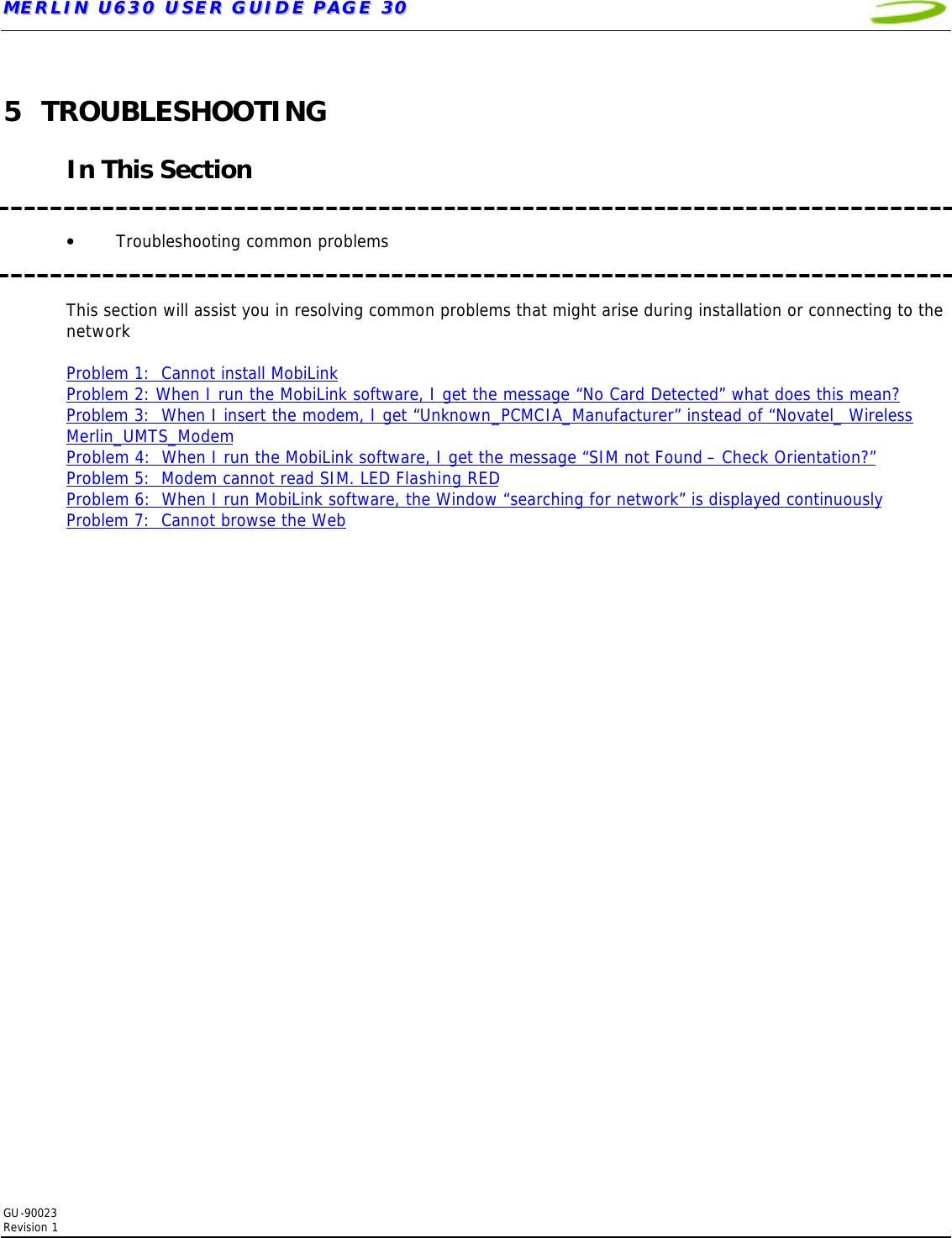 MMEERRLLIINN  UU663300  UUSSEERR  GGUUIIDDEE  PPAAGGEE  3300   GU-90023  Revision 1  5 TROUBLESHOOTING  In This Section   • Troubleshooting common problems        This section will assist you in resolving common problems that might arise during installation or connecting to the network  Problem 1:  Cannot install MobiLink Problem 2: When I run the MobiLink software, I get the message “No Card Detected” what does this mean? Problem 3:  When I insert the modem, I get “Unknown_PCMCIA_Manufacturer” instead of “Novatel_ Wireless Merlin_UMTS_Modem Problem 4:  When I run the MobiLink software, I get the message “SIM not Found – Check Orientation?” Problem 5:  Modem cannot read SIM. LED Flashing RED  Problem 6:  When I run MobiLink software, the Window “searching for network” is displayed continuously Problem 7:  Cannot browse the Web  