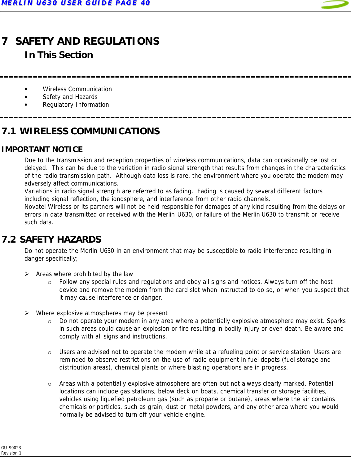 MMEERRLLIINN  UU663300  UUSSEERR  GGUUIIDDEE  PPAAGGEE  4400   GU-90023  Revision 1   7 SAFETY AND REGULATIONS In This Section    • Wireless Communication • Safety and Hazards • Regulatory Information  7.1 WIRELESS COMMUNICATIONS IMPORTANT NOTICE Due to the transmission and reception properties of wireless communications, data can occasionally be lost or delayed.  This can be due to the variation in radio signal strength that results from changes in the characteristics of the radio transmission path.  Although data loss is rare, the environment where you operate the modem may adversely affect communications. Variations in radio signal strength are referred to as fading.  Fading is caused by several different factors including signal reflection, the ionosphere, and interference from other radio channels.  Novatel Wireless or its partners will not be held responsible for damages of any kind resulting from the delays or errors in data transmitted or received with the Merlin U630, or failure of the Merlin U630 to transmit or receive such data. 7.2 SAFETY HAZARDS Do not operate the Merlin U630 in an environment that may be susceptible to radio interference resulting in danger specifically;  Ø Areas where prohibited by the law o Follow any special rules and regulations and obey all signs and notices. Always turn off the host device and remove the modem from the card slot when instructed to do so, or when you suspect that it may cause interference or danger.  Ø Where explosive atmospheres may be present o Do not operate your modem in any area where a potentially explosive atmosphere may exist. Sparks in such areas could cause an explosion or fire resulting in bodily injury or even death. Be aware and comply with all signs and instructions.  o Users are advised not to operate the modem while at a refueling point or service station. Users are reminded to observe restrictions on the use of radio equipment in fuel depots (fuel storage and distribution areas), chemical plants or where blasting operations are in progress.   o Areas with a potentially explosive atmosphere are often but not always clearly marked. Potential locations can include gas stations, below deck on boats, chemical transfer or storage facilities, vehicles using liquefied petroleum gas (such as propane or butane), areas where the air contains chemicals or particles, such as grain, dust or metal powders, and any other area where you would normally be advised to turn off your vehicle engine.  