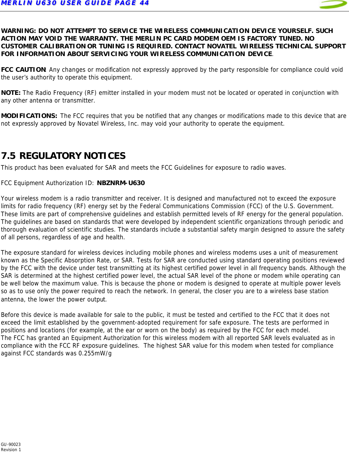 MMEERRLLIINN  UU663300  UUSSEERR  GGUUIIDDEE  PPAAGGEE  4444   GU-90023  Revision 1   WARNING: DO NOT ATTEMPT TO SERVICE THE WIRELESS COMMUNICATION DEVICE YOURSELF. SUCH ACTION MAY VOID THE WARRANTY. THE MERLIN PC CARD MODEM OEM IS FACTORY TUNED. NO CUSTOMER CALIBRATION OR TUNING IS REQUIRED. CONTACT NOVATEL WIRELESS TECHNICAL SUPPORT FOR INFORMATION ABOUT SERVICING YOUR WIRELESS COMMUNICATION DEVICE.  FCC CAUTION: Any changes or modification not expressly approved by the party responsible for compliance could void the user’s authority to operate this equipment.   NOTE: The Radio Frequency (RF) emitter installed in your modem must not be located or operated in conjunction with any other antenna or transmitter.   MODIFICATIONS: The FCC requires that you be notified that any changes or modifications made to this device that are not expressly approved by Novatel Wireless, Inc. may void your authority to operate the equipment.   7.5 REGULATORY NOTICES This product has been evaluated for SAR and meets the FCC Guidelines for exposure to radio waves.  FCC Equipment Authorization ID: NBZNRM-U630  Your wireless modem is a radio transmitter and receiver. It is designed and manufactured not to exceed the exposure limits for radio frequency (RF) energy set by the Federal Communications Commission (FCC) of the U.S. Government. These limits are part of comprehensive guidelines and establish permitted levels of RF energy for the general population. The guidelines are based on standards that were developed by independent scientific organizations through periodic and thorough evaluation of scientific studies. The standards include a substantial safety margin designed to assure the safety of all persons, regardless of age and health.  The exposure standard for wireless devices including mobile phones and wireless modems uses a unit of measurement known as the Specific Absorption Rate, or SAR. Tests for SAR are conducted using standard operating positions reviewed by the FCC with the device under test transmitting at its highest certified power level in all frequency bands. Although the SAR is determined at the highest certified power level, the actual SAR level of the phone or modem while operating can be well below the maximum value. This is because the phone or modem is designed to operate at multiple power levels so as to use only the power required to reach the network. In general, the closer you are to a wireless base station antenna, the lower the power output.  Before this device is made available for sale to the public, it must be tested and certified to the FCC that it does not exceed the limit established by the government-adopted requirement for safe exposure. The tests are performed in positions and locations (for example, at the ear or worn on the body) as required by the FCC for each model.  The FCC has granted an Equipment Authorization for this wireless modem with all reported SAR levels evaluated as in compliance with the FCC RF exposure guidelines.  The highest SAR value for this modem when tested for compliance against FCC standards was 0.255mW/g   