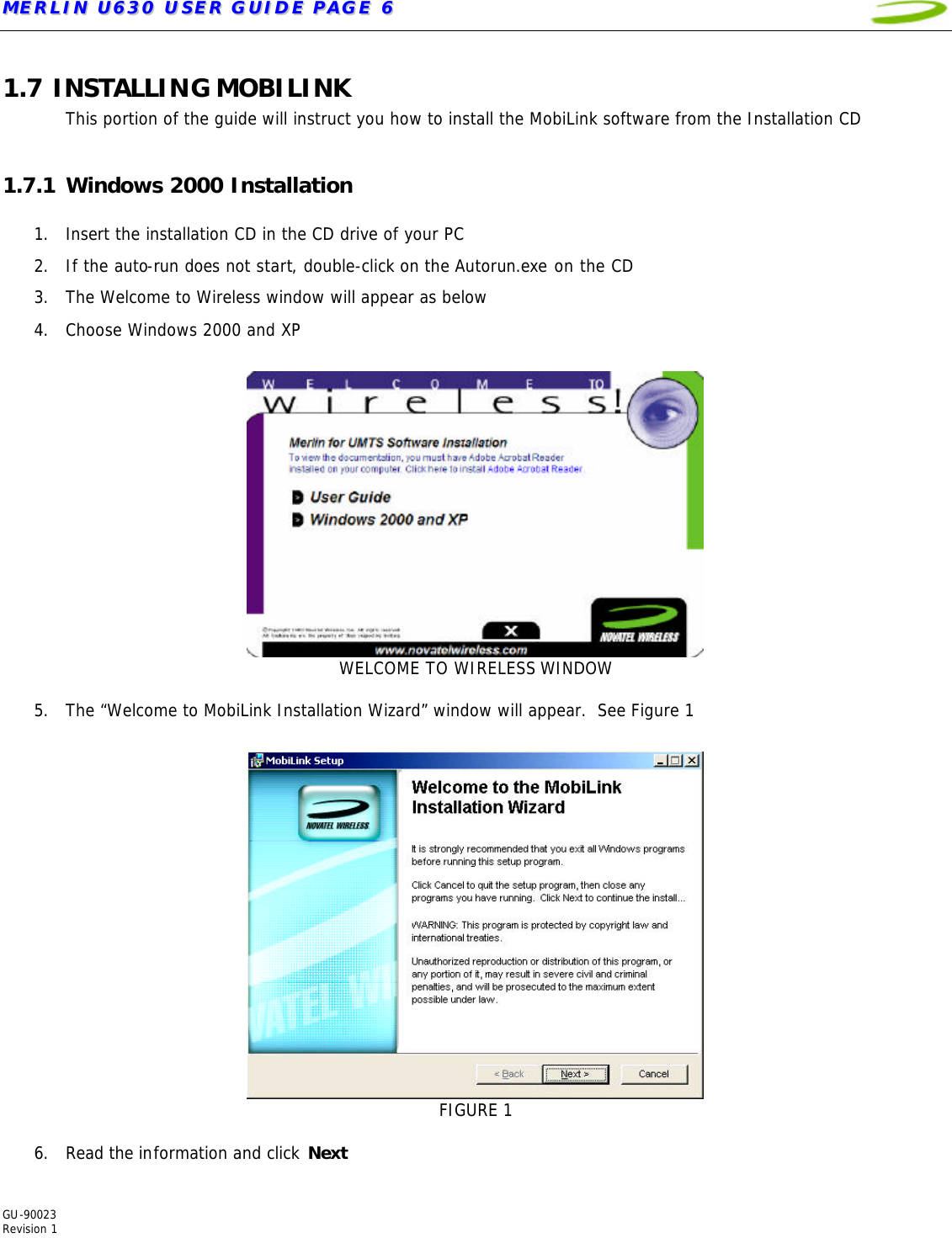 MMEERRLLIINN  UU663300  UUSSEERR  GGUUIIDDEE  PPAAGGEE  66   GU-90023  Revision 1  1.7 INSTALLING MOBILINK This portion of the guide will instruct you how to install the MobiLink software from the Installation CD  1.7.1 Windows 2000 Installation  1. Insert the installation CD in the CD drive of your PC 2. If the auto-run does not start, double-click on the Autorun.exe on the CD 3. The Welcome to Wireless window will appear as below   4. Choose Windows 2000 and XP   WELCOME TO WIRELESS WINDOW  5. The “Welcome to MobiLink Installation Wizard” window will appear.  See Figure 1   FIGURE 1  6. Read the information and click Next 